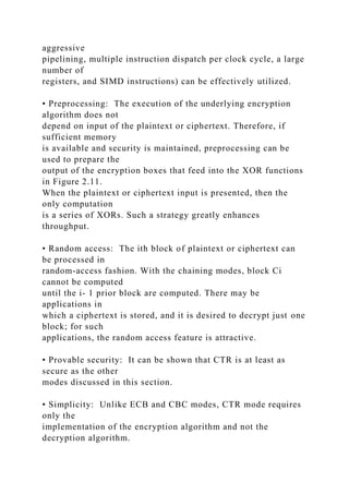 aggressive
pipelining, multiple instruction dispatch per clock cycle, a large
number of
registers, and SIMD instructions) can be effectively utilized.
• Preprocessing: The execution of the underlying encryption
algorithm does not
depend on input of the plaintext or ciphertext. Therefore, if
sufficient memory
is available and security is maintained, preprocessing can be
used to prepare the
output of the encryption boxes that feed into the XOR functions
in Figure 2.11.
When the plaintext or ciphertext input is presented, then the
only computation
is a series of XORs. Such a strategy greatly enhances
throughput.
• Random access: The ith block of plaintext or ciphertext can
be processed in
random-access fashion. With the chaining modes, block Ci
cannot be computed
until the i- 1 prior block are computed. There may be
applications in
which a ciphertext is stored, and it is desired to decrypt just one
block; for such
applications, the random access feature is attractive.
• Provable security: It can be shown that CTR is at least as
secure as the other
modes discussed in this section.
• Simplicity: Unlike ECB and CBC modes, CTR mode requires
only the
implementation of the encryption algorithm and not the
decryption algorithm.
 