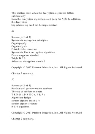 This matters most when the decryption algorithm differs
substantially
from the encryption algorithm, as it does for AES. In addition,
the decryption
key scheduling need not be implemented.
49
Summary (1 of 3)
Symmetric encryption principles
Cryptography
Cryptanalysis
Feistel cipher structure
Symmetric block encryption algorithms
Data encryption standard
Triple D E S
Advanced encryption standard
Copyright © 2017 Pearson Education, Inc. All Rights Reserved
Chapter 2 summary.
50
Summary (2 of 3)
Random and pseudorandom numbers
The use of random numbers
T R N G s, P R N G s, P R F s
Algorithm design
Stream ciphers and R C 4
Stream cipher structure
R C 4 algorithm
Copyright © 2017 Pearson Education, Inc. All Rights Reserved
Chapter 2 summary.
 