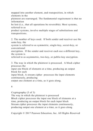 mapped into another element, and transposition, in which
elements in the
plaintext are rearranged. The fundamental requirement is that no
information
be lost (i.e., that all operations be reversible). Most systems,
referred to as
product systems, involve multiple stages of substitutions and
transpositions.
2. The number of keys used. If both sender and receiver use the
same key, the
system is referred to as symmetric, single-key, secret-key, or
conventional
encryption. If the sender and receiver each use a different key,
the system is
referred to as asymmetric, two-key, or public-key encryption.
3. The way in which the plaintext is processed. A block cipher
processes the
input one block of elements at a time, producing an output
block for each
input block. A stream cipher processes the input elements
continuously, producing
output one element at a time, as it goes along.
6
Cryptography (3 of 3)
The way in which the plaintext is processed
Block cipher processes the input one block of elements at a
time, producing an output block for each input block
Stream cipher processes the input elements continuously,
producing output one element at a time, as it goes along
Copyright © 2017 Pearson Education, Inc. All Rights Reserved
 