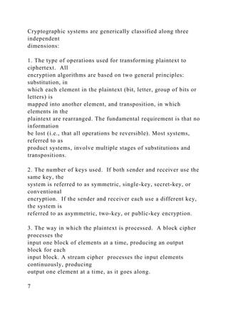 Cryptographic systems are generically classified along three
independent
dimensions:
1. The type of operations used for transforming plaintext to
ciphertext. All
encryption algorithms are based on two general principles:
substitution, in
which each element in the plaintext (bit, letter, group of bits or
letters) is
mapped into another element, and transposition, in which
elements in the
plaintext are rearranged. The fundamental requirement is that no
information
be lost (i.e., that all operations be reversible). Most systems,
referred to as
product systems, involve multiple stages of substitutions and
transpositions.
2. The number of keys used. If both sender and receiver use the
same key, the
system is referred to as symmetric, single-key, secret-key, or
conventional
encryption. If the sender and receiver each use a different key,
the system is
referred to as asymmetric, two-key, or public-key encryption.
3. The way in which the plaintext is processed. A block cipher
processes the
input one block of elements at a time, producing an output
block for each
input block. A stream cipher processes the input elements
continuously, producing
output one element at a time, as it goes along.
7
 
