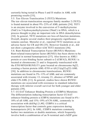 currently being tested in Phase I and II studies in AML with
promising results [33].
5.5. Ten–Eleven Translocation 2 (TET2) Mutations
The ten–eleven translocation oncogene family member 2 (TET2)
is found mutated in about 9%–23% of AML patients [34]. TET1
is an enzyme involved in the conversion of 5-methylcytosine
(5mC) to 5-hydroxymethylcytosine (5hmC) in DNA, which is a
process thought to play an important role in DNA demethylation
[34]. In general, TET2 mutations are loss-of-function mutations.
Overall, despite several studies their prognostic significance
remains unclear. Metzeler et al., reported TET2 mutations as an
adverse factor for CR and OS [35]. However Gaidzik et al., did
not show a prognostic effect with TET2 mutations [36].
5.6. Runt-Related Transcription Factor (RUNX1) Mutations
Runt-related transcription factor (RUNX1) has been shown to be
essential in normal hematopoiesis [37]. Also known as AML1
protein or core-binding factor subunit α-2 (CBFA2), RUNX1 is
located at chromosome 21 and is frequently translocated with
the ETO/MTG8/RUNX1T1 gene located on chromosome 8q22,
creating a fusion protein AML-ETO or t(8;21)(q22;q22) AML
[38]. In addition to chromosome translocations, RUNX1
mutations are found in 5%–13% of AML and are commonly
associated with trisomy 13, trisomy 21, absence of NPM1 and
older CN-AML [11]. In general, studies have shown RUNX1
mutations are associated with resistance to standard induction
therapy with inferior overall survival for both younger and older
patients [39].
5.7. CCAAT Enhancer Binding Protein α (CEBPA) Mutations
The differentiation-inducing transcription factor CCAAT
enhancer binding protein α (CBPA) mutations are found in 6%–
10% of all AML and 15%–19% of CN-AML, commonly in
association with del(9q) [1,40]. CEBPA is a critical
transcription factor that controls gene expression during
hematopoiesis [41]. In AML, CEBPA mutations commonly
harbor two mutations or double mutations, which frequently
involve both a combination of an N-terminal and a bZIP gene
 
