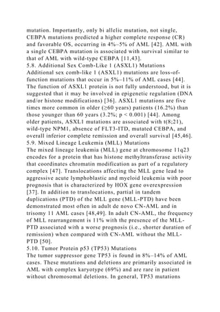 mutation. Importantly, only bi allelic mutation, not single,
CEBPA mutations predicted a higher complete response (CR)
and favorable OS, occurring in 4%–5% of AML [42]. AML with
a single CEBPA mutation is associated with survival similar to
that of AML with wild-type CEBPA [11,43].
5.8. Additional Sex Comb-Like 1 (ASXL1) Mutations
Additional sex comb-like 1 (ASXL1) mutations are loss-of-
function mutations that occur in 5%–11% of AML cases [44].
The function of ASXL1 protein is not fully understood, but it is
suggested that it may be involved in epigenetic regulation (DNA
and/or histone modifications) [36]. ASXL1 mutations are five
times more common in older (≥60 years) patients (16.2%) than
those younger than 60 years (3.2%; p < 0.001) [44]. Among
older patients, ASXL1 mutations are associated with t(8;21),
wild-type NPM1, absence of FLT3-ITD, mutated CEBPA, and
overall inferior complete remission and overall survival [45,46].
5.9. Mixed Lineage Leukemia (MLL) Mutations
The mixed lineage leukemia (MLL) gene at chromosome 11q23
encodes for a protein that has histone methyltransferase activity
that coordinates chromatin modification as part of a regulatory
complex [47]. Translocations affecting the MLL gene lead to
aggressive acute lymphoblastic and myeloid leukemia with poor
prognosis that is characterized by HOX gene overexpression
[37]. In addition to translocations, partial in tandem
duplications (PTD) of the MLL gene (MLL-PTD) have been
demonstrated most often in adult de novo CN-AML and in
trisomy 11 AML cases [48,49]. In adult CN-AML, the frequency
of MLL rearrangement is 11% with the presence of the MLL-
PTD associated with a worse prognosis (i.e., shorter duration of
remission) when compared with CN-AML without the MLL-
PTD [50].
5.10. Tumor Protein p53 (TP53) Mutations
The tumor suppressor gene TP53 is found in 8%–14% of AML
cases. These mutations and deletions are primarily associated in
AML with complex karyotype (69%) and are rare in patient
without chromosomal deletions. In general, TP53 mutations
 