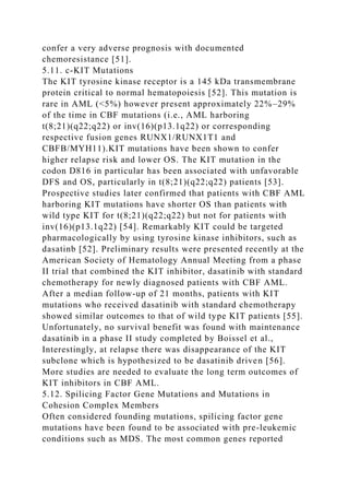 confer a very adverse prognosis with documented
chemoresistance [51].
5.11. c-KIT Mutations
The KIT tyrosine kinase receptor is a 145 kDa transmembrane
protein critical to normal hematopoiesis [52]. This mutation is
rare in AML (<5%) however present approximately 22%–29%
of the time in CBF mutations (i.e., AML harboring
t(8;21)(q22;q22) or inv(16)(p13.1q22) or corresponding
respective fusion genes RUNX1/RUNX1T1 and
CBFB/MYH11).KIT mutations have been shown to confer
higher relapse risk and lower OS. The KIT mutation in the
codon D816 in particular has been associated with unfavorable
DFS and OS, particularly in t(8;21)(q22;q22) patients [53].
Prospective studies later confirmed that patients with CBF AML
harboring KIT mutations have shorter OS than patients with
wild type KIT for t(8;21)(q22;q22) but not for patients with
inv(16)(p13.1q22) [54]. Remarkably KIT could be targeted
pharmacologically by using tyrosine kinase inhibitors, such as
dasatinb [52]. Preliminary results were presented recently at the
American Society of Hematology Annual Meeting from a phase
II trial that combined the KIT inhibitor, dasatinib with standard
chemotherapy for newly diagnosed patients with CBF AML.
After a median follow-up of 21 months, patients with KIT
mutations who received dasatinib with standard chemotherapy
showed similar outcomes to that of wild type KIT patients [55].
Unfortunately, no survival benefit was found with maintenance
dasatinib in a phase II study completed by Boissel et al.,
Interestingly, at relapse there was disappearance of the KIT
subclone which is hypothesized to be dasatinib driven [56].
More studies are needed to evaluate the long term outcomes of
KIT inhibitors in CBF AML.
5.12. Spilicing Factor Gene Mutations and Mutations in
Cohesion Complex Members
Often considered founding mutations, spilicing factor gene
mutations have been found to be associated with pre-leukemic
conditions such as MDS. The most common genes reported
 
