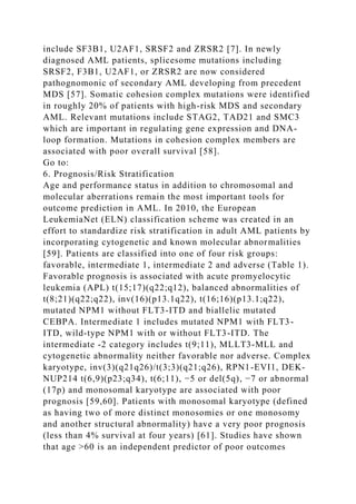 include SF3B1, U2AF1, SRSF2 and ZRSR2 [7]. In newly
diagnosed AML patients, splicesome mutations including
SRSF2, F3B1, U2AF1, or ZRSR2 are now considered
pathognomonic of secondary AML developing from precedent
MDS [57]. Somatic cohesion complex mutations were identified
in roughly 20% of patients with high-risk MDS and secondary
AML. Relevant mutations include STAG2, TAD21 and SMC3
which are important in regulating gene expression and DNA-
loop formation. Mutations in cohesion complex members are
associated with poor overall survival [58].
Go to:
6. Prognosis/Risk Stratification
Age and performance status in addition to chromosomal and
molecular aberrations remain the most important tools for
outcome prediction in AML. In 2010, the European
LeukemiaNet (ELN) classification scheme was created in an
effort to standardize risk stratification in adult AML patients by
incorporating cytogenetic and known molecular abnormalities
[59]. Patients are classified into one of four risk groups:
favorable, intermediate 1, intermediate 2 and adverse (Table 1).
Favorable prognosis is associated with acute promyelocytic
leukemia (APL) t(15;17)(q22;q12), balanced abnormalities of
t(8;21)(q22;q22), inv(16)(p13.1q22), t(16;16)(p13.1;q22),
mutated NPM1 without FLT3-ITD and biallelic mutated
CEBPA. Intermediate 1 includes mutated NPM1 with FLT3-
ITD, wild-type NPM1 with or without FLT3-ITD. The
intermediate -2 category includes t(9;11), MLLT3-MLL and
cytogenetic abnormality neither favorable nor adverse. Complex
karyotype, inv(3)(q21q26)/t(3;3)(q21;q26), RPN1-EVI1, DEK-
NUP214 t(6,9)(p23;q34), t(6;11), −5 or del(5q), −7 or abnormal
(17p) and monosomal karyotype are associated with poor
prognosis [59,60]. Patients with monosomal karyotype (defined
as having two of more distinct monosomies or one monosomy
and another structural abnormality) have a very poor prognosis
(less than 4% survival at four years) [61]. Studies have shown
that age >60 is an independent predictor of poor outcomes
 