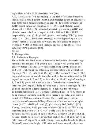regardless of the ELN classification [60].
APL is risk stratified according to the risk of relapse based on
initial white blood count (WBC) and platelet count at diagnosis.
The following patient categories are: (1) low-risk: presenting
WBC count below or equal to 10 × 109/L and platelet count
above 40 × 109/L; (2) intermediate-risk: presenting WBC and
platelet counts below or equal to 10 × 109 and 40 × 109/L,
respectively; and (3) high-risk group: presenting WBC greater
than 10 × 109/L. Treatment strategy varies depending on risk
stratification at diagnosis however, the inclusion of arsenic
trioxide (ATO) in frontline therapy seems to benefit all-risk
category APL patients [62].
Go to:
7. Therapeutics
7.1. Induction Therapy
Since 1970, the backbone of intensive induction chemotherapy
remains unchanged. For young adults (age < 60 years) and fit
elderly patients (especially those harboring NPM1 mutations
and CBF leukemia) the intensive anthracycline and cytarabine
regimen, “7 + 3”, induction therapy is the standard of care. The
typical dose and schedule includes either daunorubicin (60 or 90
mg/m2 on days 1, 2 and 3) or idarubicin (10–12 mg/m2 on days
1, 2 and 3) given with seven days of continuous cytarabine
infusion (100 mg/m2/daily for one week (days 1 through 7). The
goal of induction chemotherapy is to achieve morphologic
complete remission (CR), which is defined as: (1) <5% blasts in
bone marrow aspirate sample with marrow spicules and with a
count of ≥200 nucleated cells (no blasts with Auer rods or
persistence of extramedullary disease); (2) absolute neutrophil
count (ANC) >1000/µL, and (3) platelets ≥ 100,000/µL [63].
Young, de novo, AML patients achieve CR in 65%–73% using
standard induction with “7 + 3” while only 38%–62% of
patients over 60 years of age with AML achieve CR [64,65,66].
Several trials have now shown that higher dose of anthracycline
(90 versus 45 mg/m2) in both younger and older fit adults (from
60 to 65) results in higher CR rates and increases the duration
 