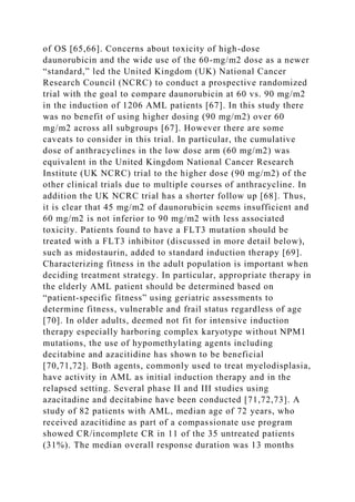 of OS [65,66]. Concerns about toxicity of high-dose
daunorubicin and the wide use of the 60-mg/m2 dose as a newer
“standard,” led the United Kingdom (UK) National Cancer
Research Council (NCRC) to conduct a prospective randomized
trial with the goal to compare daunorubicin at 60 vs. 90 mg/m2
in the induction of 1206 AML patients [67]. In this study there
was no benefit of using higher dosing (90 mg/m2) over 60
mg/m2 across all subgroups [67]. However there are some
caveats to consider in this trial. In particular, the cumulative
dose of anthracyclines in the low dose arm (60 mg/m2) was
equivalent in the United Kingdom National Cancer Research
Institute (UK NCRC) trial to the higher dose (90 mg/m2) of the
other clinical trials due to multiple courses of anthracycline. In
addition the UK NCRC trial has a shorter follow up [68]. Thus,
it is clear that 45 mg/m2 of daunorubicin seems insufficient and
60 mg/m2 is not inferior to 90 mg/m2 with less associated
toxicity. Patients found to have a FLT3 mutation should be
treated with a FLT3 inhibitor (discussed in more detail below),
such as midostaurin, added to standard induction therapy [69].
Characterizing fitness in the adult population is important when
deciding treatment strategy. In particular, appropriate therapy in
the elderly AML patient should be determined based on
“patient-specific fitness” using geriatric assessments to
determine fitness, vulnerable and frail status regardless of age
[70]. In older adults, deemed not fit for intensive induction
therapy especially harboring complex karyotype without NPM1
mutations, the use of hypomethylating agents including
decitabine and azacitidine has shown to be beneficial
[70,71,72]. Both agents, commonly used to treat myelodisplasia,
have activity in AML as initial induction therapy and in the
relapsed setting. Several phase II and III studies using
azacitadine and decitabine have been conducted [71,72,73]. A
study of 82 patients with AML, median age of 72 years, who
received azacitidine as part of a compassionate use program
showed CR/incomplete CR in 11 of the 35 untreated patients
(31%). The median overall response duration was 13 months
 