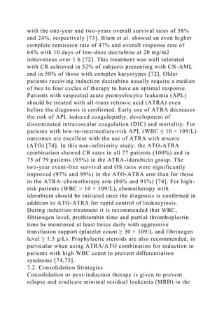 with the one-year and two-years overall survival rates of 58%
and 24%, respectively [73]. Blum et al. showed an even higher
complete remission rate of 47% and overall response rate of
64% with 10 days of low-dose decitabine at 20 mg/m2
intravenous over 1 h [72]. This treatment was well tolerated
with CR achieved in 52% of subjects presenting with CN-AML
and in 50% of those with complex karyotypes [72]. Older
patients receiving induction decitabine usually require a median
of two to four cycles of therapy to have an optimal response.
Patients with suspected acute promyelocytic leukemia (APL)
should be treated with all-trans retinoic acid (ATRA) even
before the diagnosis is confirmed. Early use of ATRA decreases
the risk of APL induced coagulopathy, development of
disseminated intravascular coagulation (DIC) and mortality. For
patients with low-to-intermediate-risk APL (WBC ≤ 10 × 109/L)
outcomes are excellent with the use of ATRA with arsenic
(ATO) [74]. In this non-inferiority study, the ATO-ATRA
combination showed CR rates in all 77 patients (100%) and in
75 of 79 patients (95%) in the ATRA-idarubicin group. The
two-year event-free survival and OS rates were significantly
improved (97% and 99%) in the ATO-ATRA arm than for those
in the ATRA–chemotherapy arm (86% and 91%) [74]. For high-
risk patients (WBC > 10 × 109/L), chemotherapy with
idarubicin should be initiated once the diagnosis is confirmed in
addition to ATO-ATRA for rapid control of leukocytosis.
During induction treatment it is recommended that WBC,
fibrinogen level, prothrombin time and partial thromboplastin
time be monitored at least twice daily with aggressive
transfusion support (platelet count ≥ 30 × 109/L and fibrinogen
level ≥ 1.5 g/L). Prophylactic steroids are also recommended, in
particular when using ATRA/ATO combination for induction in
patients with high WBC count to prevent differentiation
syndrome [74,75].
7.2. Consolidation Strategies
Consolidation or post-induction therapy is given to prevent
relapse and eradicate minimal residual leukemia (MRD) in the
 