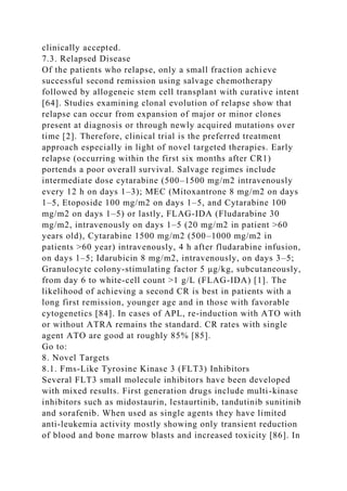 clinically accepted.
7.3. Relapsed Disease
Of the patients who relapse, only a small fraction achieve
successful second remission using salvage chemotherapy
followed by allogeneic stem cell transplant with curative intent
[64]. Studies examining clonal evolution of relapse show that
relapse can occur from expansion of major or minor clones
present at diagnosis or through newly acquired mutations over
time [2]. Therefore, clinical trial is the preferred treatment
approach especially in light of novel targeted therapies. Early
relapse (occurring within the first six months after CR1)
portends a poor overall survival. Salvage regimes include
intermediate dose cytarabine (500–1500 mg/m2 intravenously
every 12 h on days 1–3); MEC (Mitoxantrone 8 mg/m2 on days
1–5, Etoposide 100 mg/m2 on days 1–5, and Cytarabine 100
mg/m2 on days 1–5) or lastly, FLAG-IDA (Fludarabine 30
mg/m2, intravenously on days 1–5 (20 mg/m2 in patient >60
years old), Cytarabine 1500 mg/m2 (500–1000 mg/m2 in
patients >60 year) intravenously, 4 h after fludarabine infusion,
on days 1–5; Idarubicin 8 mg/m2, intravenously, on days 3–5;
Granulocyte colony-stimulating factor 5 μg/kg, subcutaneously,
from day 6 to white-cell count >1 g/L (FLAG-IDA) [1]. The
likelihood of achieving a second CR is best in patients with a
long first remission, younger age and in those with favorable
cytogenetics [84]. In cases of APL, re-induction with ATO with
or without ATRA remains the standard. CR rates with single
agent ATO are good at roughly 85% [85].
Go to:
8. Novel Targets
8.1. Fms-Like Tyrosine Kinase 3 (FLT3) Inhibitors
Several FLT3 small molecule inhibitors have been developed
with mixed results. First generation drugs include multi-kinase
inhibitors such as midostaurin, lestaurtinib, tandutinib sunitinib
and sorafenib. When used as single agents they have limited
anti-leukemia activity mostly showing only transient reduction
of blood and bone marrow blasts and increased toxicity [86]. In
 
