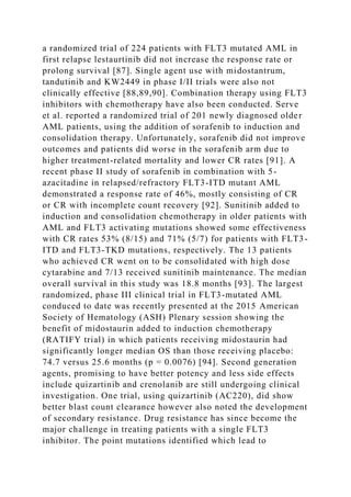 a randomized trial of 224 patients with FLT3 mutated AML in
first relapse lestaurtinib did not increase the response rate or
prolong survival [87]. Single agent use with midostantrum,
tandutinib and KW2449 in phase I/II trials were also not
clinically effective [88,89,90]. Combination therapy using FLT3
inhibitors with chemotherapy have also been conducted. Serve
et al. reported a randomized trial of 201 newly diagnosed older
AML patients, using the addition of sorafenib to induction and
consolidation therapy. Unfortunately, sorafenib did not improve
outcomes and patients did worse in the sorafenib arm due to
higher treatment-related mortality and lower CR rates [91]. A
recent phase II study of sorafenib in combination with 5-
azacitadine in relapsed/refractory FLT3-ITD mutant AML
demonstrated a response rate of 46%, mostly consisting of CR
or CR with incomplete count recovery [92]. Sunitinib added to
induction and consolidation chemotherapy in older patients with
AML and FLT3 activating mutations showed some effectiveness
with CR rates 53% (8/15) and 71% (5/7) for patients with FLT3-
ITD and FLT3-TKD mutations, respectively. The 13 patients
who achieved CR went on to be consolidated with high dose
cytarabine and 7/13 received sunitinib maintenance. The median
overall survival in this study was 18.8 months [93]. The largest
randomized, phase III clinical trial in FLT3-mutated AML
conduced to date was recently presented at the 2015 American
Society of Hematology (ASH) Plenary session showing the
benefit of midostaurin added to induction chemotherapy
(RATIFY trial) in which patients receiving midostaurin had
significantly longer median OS than those receiving placebo:
74.7 versus 25.6 months (p = 0.0076) [94]. Second generation
agents, promising to have better potency and less side effects
include quizartinib and crenolanib are still undergoing clinical
investigation. One trial, using quizartinib (AC220), did show
better blast count clearance however also noted the development
of secondary resistance. Drug resistance has since become the
major challenge in treating patients with a single FLT3
inhibitor. The point mutations identified which lead to
 