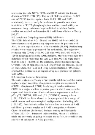 resistance include N676, F691, and D835 within the kinase
domain of FLT3-ITD [95]. The novel FLT3 inhibitors, G-749
and ASP2215 (active against both FLT3 ITD and D835
mutations), have recently been shown to provide sustained
inhibition of FLT3 phosphorylation and increased ability to
overcome drug resistance in pre-clinical trials but further
studies are needed to determine if it will have clinical efficacy
[96,97].
8.2. Isocitrate Dehydrogenase (IDH) Inhibitors
The IDH1 inhibitor AG-120 and the IDH2 inhibitor AG-221
have demonstrated promising response rates in patients with
AML in two separate phase I clinical trials [98,99]. Preliminary
results were recently presented for both trials. The objective
response rate (ORR) with AG-221 was 40% and 31% with AG-
120 in relapsed/refractory AML patients. More interestingly the
duration of the responses for AG-221 and AG-120 were more
than 15 and 11 months at the analysis, and remained ongoing.
Overall, 76% of responses lasted longer than six months. Based
on these data, the Food and Drug Administration (FDA) have
granted the medication an orphan drug designation for patients
with AML.
8.3. Nuclear Exporter Inhibitors
The anti-leukemic efficacy of reversible inhibitors of the major
nuclear export receptor, chromosome region maintenance 1
(CRM1, also termed XPO1) has brought much excitement.
CRM1 is a major nuclear exporter protein which mediates the
export and inactivation of several tumor suppressors such as
p53, p73, FOXO1, RB1 and p21 (CDKN1A) among others
[100]. CRM1 has been shown to be upregulated in a range of
solid tumors and hematological malignancies, including AML
[101,102]. Preclinical studies indicate that treatment of AML
cell lines, patient samples and AML xenografts with novel
CRM1 inhibitors (Selinexor) induces strong anti-leukemic
effects [103,104]. Based on these studies, Phase I/II clinical
trials are currently ongoing to assess the safety, tolerability and
activity of selinexor in AML patients.
 