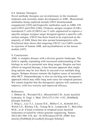 8.4. Immune Therapies
Novel antibody therapies are revolutionary in the treatment
leukemia and currently under development in AML. Monoclonal
antibodies being explored include CD33 (Gemtuzumab
ozogamicin) [105] and bispecific antibodies such as AMG 330
(anti-CD33 and CD3) [106]. Chimeric antigen receptor (CAR)-
transduced T cells (CARTs) are T cells engineered to express a
specific antigen receptor target designed against a specific cell-
surface antigen. CD123 has been found to be expressed on the
majority of AML blasts but also normal hematopoietic cells.
Preclinical data shows that targeting CD123 via CARTs results
in rejection of human AML and myeloablation in the mouse
models [107].
9. Conclusions
AML is complex disease with a diverse genetic landscape. The
field is rapidly expanding with increased understanding of the
biology as well as potential new drug targets. Despite our best
efforts at targeted therapy, it has become apparent that single
drug options may be less likely to succeed over multiple drug
targets. Relapse disease remains the highest cause of mortality
after HCT. Immunotherapy is also an exciting new therapeutic
approach which may offer long term cures for relapsed patients.
We remain hopeful that the therapeutic options will continue to
improve, with less toxicity and improved efficacy.
References
1. Döhner H., Weisdorf D.J., Bloomfield C.D. Acute myeloid
leukemia. N. Engl. J. Med. 2015;373:1136–1152. [PubMed]
[Google Scholar]
2. Ding L., Ley T.J., Larson D.E., Miller C.A., Koboldt D.C.,
Welch J.S., Ritchey J.K., Young M.A., Lamprecht T., McLellan
M.D., et al. Clonal evolution in relapsed acute myeloid
leukaemia revealed by whole-genome sequencing. Nature.
2012;481:506–510. doi: 10.1038/nature10738. [PMC free
article] [PubMed] [CrossRef] [Google Scholar]
 
