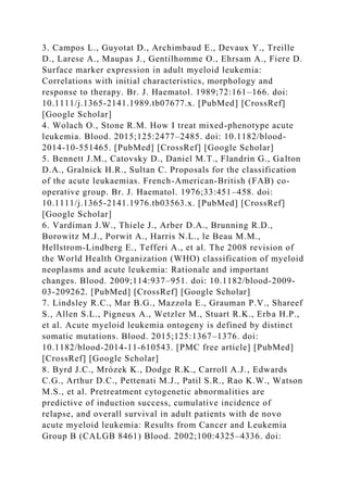 3. Campos L., Guyotat D., Archimbaud E., Devaux Y., Treille
D., Larese A., Maupas J., Gentilhomme O., Ehrsam A., Fiere D.
Surface marker expression in adult myeloid leukemia:
Correlations with initial characteristics, morphology and
response to therapy. Br. J. Haematol. 1989;72:161–166. doi:
10.1111/j.1365-2141.1989.tb07677.x. [PubMed] [CrossRef]
[Google Scholar]
4. Wolach O., Stone R.M. How I treat mixed-phenotype acute
leukemia. Blood. 2015;125:2477–2485. doi: 10.1182/blood-
2014-10-551465. [PubMed] [CrossRef] [Google Scholar]
5. Bennett J.M., Catovsky D., Daniel M.T., Flandrin G., Galton
D.A., Gralnick H.R., Sultan C. Proposals for the classification
of the acute leukaemias. French-American-British (FAB) co-
operative group. Br. J. Haematol. 1976;33:451–458. doi:
10.1111/j.1365-2141.1976.tb03563.x. [PubMed] [CrossRef]
[Google Scholar]
6. Vardiman J.W., Thiele J., Arber D.A., Brunning R.D.,
Borowitz M.J., Porwit A., Harris N.L., le Beau M.M.,
Hellstrom-Lindberg E., Tefferi A., et al. The 2008 revision of
the World Health Organization (WHO) classification of myeloid
neoplasms and acute leukemia: Rationale and important
changes. Blood. 2009;114:937–951. doi: 10.1182/blood-2009-
03-209262. [PubMed] [CrossRef] [Google Scholar]
7. Lindsley R.C., Mar B.G., Mazzola E., Grauman P.V., Shareef
S., Allen S.L., Pigneux A., Wetzler M., Stuart R.K., Erba H.P.,
et al. Acute myeloid leukemia ontogeny is defined by distinct
somatic mutations. Blood. 2015;125:1367–1376. doi:
10.1182/blood-2014-11-610543. [PMC free article] [PubMed]
[CrossRef] [Google Scholar]
8. Byrd J.C., Mrózek K., Dodge R.K., Carroll A.J., Edwards
C.G., Arthur D.C., Pettenati M.J., Patil S.R., Rao K.W., Watson
M.S., et al. Pretreatment cytogenetic abnormalities are
predictive of induction success, cumulative incidence of
relapse, and overall survival in adult patients with de novo
acute myeloid leukemia: Results from Cancer and Leukemia
Group B (CALGB 8461) Blood. 2002;100:4325–4336. doi:
 