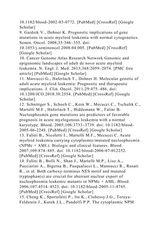 10.1182/blood-2002-03-0772. [PubMed] [CrossRef] [Google
Scholar]
9. Gaidzik V., Dohner K. Prognostic implications of gene
mutations in acute myeloid leukemia with normal cytogenetics.
Semin. Oncol. 2008;35:346–355. doi:
10.1053/j.seminoncol.2008.04.005. [PubMed] [CrossRef]
[Google Scholar]
10. Cancer Genome Atlas Research Network Genomic and
epigenomic landscapes of adult de novo acute myeloid
leukemia. N. Engl. J. Med. 2013;368:2059–2074. [PMC free
article] [PubMed] [Google Scholar]
11. Marcucci G., Haferlach T., Dohner H. Molecular genetic of
adult acute myeloid leukemia: Prognostic and therapeutic
implications. J. Clin. Oncol. 2011;29:475–486. doi:
10.1200/JCO.2010.30.2554. [PubMed] [CrossRef] [Google
Scholar]
12. Schnittger S., Schoch C., Kern W., Mecucci C., Tschulik C.,
Martelli M.F., Haferlach T., Hiddemann W., Falini B.
Nucleophosmin gene mutations are predictors of favorable
prognosis in acute myelogenous leukemia with a normal
karyotype. Blood. 2005;106:3733–3739. doi: 10.1182/blood-
2005-06-2248. [PubMed] [CrossRef] [Google Scholar]
13. Falini B., Nicoletti I., Martelli M.F., Mecucci C. Acute
myeloid leukemia carrying cytoplasmic/mutated nucleophosmin
(NPMc + AML): Biologic and clinical features. Blood.
2007;109:874–885. doi: 10.1182/blood-2006-07-012252.
[PubMed] [CrossRef] [Google Scholar]
14. Falini B., Bolli N., Shan J., Martelli M.P., Liso A.,
Pucciarini A., Bigerna B., Pasqualucci L., Mannucci R., Rosati
R., et al. Both carboxy-terminus NES motif and mutated
tryptophan(s) are crucial for aberrant nuclear export of
nucleophosmin leukemic mutants in NPMc + AML. Blood.
2006;107:4514–4523. doi: 10.1182/blood-2005-11-4745.
[PubMed] [CrossRef] [Google Scholar]
15. Cheng K., Sportoletti P., Ito K., Clohessy J.G., Teruya-
Feldstein J., Kutok J.L., Pandolfi P.P. The cytoplasmic NPM
 