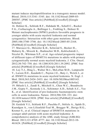 mutant induces myeloproliferation in a transgenic mouse model.
Blood. 2010;115:3341–3345. doi: 10.1182/blood-2009-03-
208587. [PMC free article] [PubMed] [CrossRef] [Google
Scholar]
16. Dohner K., Schlenk R.F., Habdank M., Scholl C., Rucker
F.G., Corbacioglu A., Bullinger L., Frohling S., Dohner H.
Mutant nucleophosmin (NPM1) predicts favorable prognosis in
younger adults with acute myeloid leukemia and normal
cytogenetics: Interaction with other gene mutations. Blood.
2005;106:3740–3746. doi: 10.1182/blood-2005-05-2164.
[PubMed] [CrossRef] [Google Scholar]
17. Marcucci G., Metzeler K.H., Schwind S., Becker H.,
Maharry K., Mrozek K., Radmacher M.D., Kohlschmidt J.,
Nicolet D., Whitman S.P., et al. Age-related prognostic impact
of different types of DNMT3A mutations in adults with primary
cytogenetically normal acute myeloid leukemia. J. Clin. Oncol.
2012;30:742–750. doi: 10.1200/JCO.2011.39.2092. [PMC free
article] [PubMed] [CrossRef] [Google Scholar]
18. Ley T.J., Ding L., Walter M.J., McLellan M.D., Lamprecht
T., Larson D.E., Kandoth C., Payton J.E., Baty J., Welch J., et
al. DNMT3A mutations in acute myeloid leukemia. N. Engl. J.
Med. 2010;363:2424–2433. doi: 10.1056/NEJMoa1005143.
[PMC free article] [PubMed] [CrossRef] [Google Scholar]
19. Shlush L.I., Zandi S., Mitchell A., Chen W.C., Brandwein
J.M., Gupta V., Kennedy J.A., Schimmer A.D., Schuh A.C., Yee
K., et al. Identification of pre-leukaemic haematopoietic stem
cells in acute leukaemia. Nature. 2014;506:328–333. doi:
10.1038/nature13038. [PMC free article] [PubMed] [CrossRef]
[Google Scholar]
20. Gaidzik V.I., Schlenk R.F., Paschka P., Stölzle A., Späth D.,
Kuendgen A., von Lilienfeld-Toal M., Brugger W., Derigs H.G.,
Kremer S., et al. Clinical impact of DNMT3A mutations in
younger adult patient with acute myeloid leukemia: A
comprehensive analysis of the AML study Group (AMLSG)
Blood. 2013;121:4769–4777. doi: 10.1182/blood-2012-10-
461624. [PubMed] [CrossRef] [Google Scholar]
 