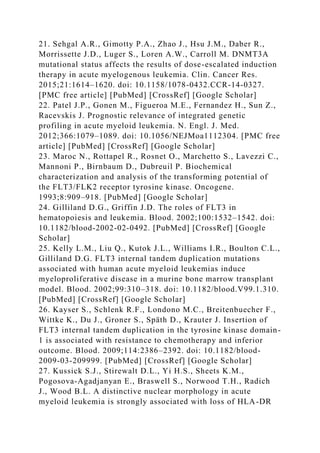 21. Sehgal A.R., Gimotty P.A., Zhao J., Hsu J.M., Daber R.,
Morrissette J.D., Luger S., Loren A.W., Carroll M. DNMT3A
mutational status affects the results of dose-escalated induction
therapy in acute myelogenous leukemia. Clin. Cancer Res.
2015;21:1614–1620. doi: 10.1158/1078-0432.CCR-14-0327.
[PMC free article] [PubMed] [CrossRef] [Google Scholar]
22. Patel J.P., Gonen M., Figueroa M.E., Fernandez H., Sun Z.,
Racevskis J. Prognostic relevance of integrated genetic
profiling in acute myeloid leukemia. N. Engl. J. Med.
2012;366:1079–1089. doi: 10.1056/NEJMoa1112304. [PMC free
article] [PubMed] [CrossRef] [Google Scholar]
23. Maroc N., Rottapel R., Rosnet O., Marchetto S., Lavezzi C.,
Mannoni P., Birnbaum D., Dubreuil P. Biochemical
characterization and analysis of the transforming potential of
the FLT3/FLK2 receptor tyrosine kinase. Oncogene.
1993;8:909–918. [PubMed] [Google Scholar]
24. Gilliland D.G., Griffin J.D. The roles of FLT3 in
hematopoiesis and leukemia. Blood. 2002;100:1532–1542. doi:
10.1182/blood-2002-02-0492. [PubMed] [CrossRef] [Google
Scholar]
25. Kelly L.M., Liu Q., Kutok J.L., Williams I.R., Boulton C.L.,
Gilliland D.G. FLT3 internal tandem duplication mutations
associated with human acute myeloid leukemias induce
myeloproliferative disease in a murine bone marrow transplant
model. Blood. 2002;99:310–318. doi: 10.1182/blood.V99.1.310.
[PubMed] [CrossRef] [Google Scholar]
26. Kayser S., Schlenk R.F., Londono M.C., Breitenbuecher F.,
Wittke K., Du J., Groner S., Späth D., Krauter J. Insertion of
FLT3 internal tandem duplication in the tyrosine kinase domain-
1 is associated with resistance to chemotherapy and inferior
outcome. Blood. 2009;114:2386–2392. doi: 10.1182/blood-
2009-03-209999. [PubMed] [CrossRef] [Google Scholar]
27. Kussick S.J., Stirewalt D.L., Yi H.S., Sheets K.M.,
Pogosova-Agadjanyan E., Braswell S., Norwood T.H., Radich
J., Wood B.L. A distinctive nuclear morphology in acute
myeloid leukemia is strongly associated with loss of HLA-DR
 