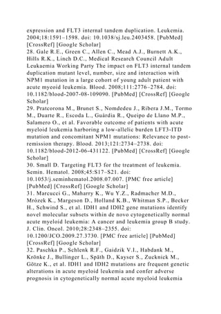 expression and FLT3 internal tandem duplication. Leukemia.
2004;18:1591–1598. doi: 10.1038/sj.leu.2403458. [PubMed]
[CrossRef] [Google Scholar]
28. Gale R.E., Green C., Allen C., Mead A.J., Burnett A.K.,
Hills R.K., Linch D.C., Medical Research Council Adult
Leukaemia Working Party The impact on FLT3 internal tandem
duplication mutant level, number, size and interaction with
NPM1 mutation in a large cohort of young adult patient with
acute myeoid leukemia. Blood. 2008;111:2776–2784. doi:
10.1182/blood-2007-08-109090. [PubMed] [CrossRef] [Google
Scholar]
29. Pratcorona M., Brunet S., Nomdedeu J., Ribera J.M., Tormo
M., Duarte R., Escoda L., Guàrdia R., Queipo de Llano M.P.,
Salamero O., et al. Favorable outcome of patients with acute
myeloid leukemia harboring a low-allelic burden LFT3-ITD
mutation and concomitant NPM1 mutations: Relevance to post-
remission therapy. Blood. 2013;121:2734–2738. doi:
10.1182/blood-2012-06-431122. [PubMed] [CrossRef] [Google
Scholar]
30. Small D. Targeting FLT3 for the treatment of leukemia.
Semin. Hematol. 2008;45:S17–S21. doi:
10.1053/j.seminhematol.2008.07.007. [PMC free article]
[PubMed] [CrossRef] [Google Scholar]
31. Marcucci G., Maharry K., Wu Y.Z., Radmacher M.D.,
Mrózek K., Margeson D., Holland K.B., Whitman S.P., Becker
H., Schwind S., et al. IDH1 and IDH2 gene mutations identify
novel molecular subsets within de novo cytogenetically normal
acute myeloid leukemia: A cancer and leukemia group B study.
J. Clin. Oncol. 2010;28:2348–2355. doi:
10.1200/JCO.2009.27.3730. [PMC free article] [PubMed]
[CrossRef] [Google Scholar]
32. Paschka P., Schlenk R.F., Gaidzik V.I., Habdank M.,
Krönke J., Bullinger L., Späth D., Kayser S., Zucknick M.,
Götze K., et al. IDH1 and IDH2 mutations are frequent genetic
alterations in acute myeloid leukemia and confer adverse
prognosis in cytogenetically normal acute myeloid leukemia
 