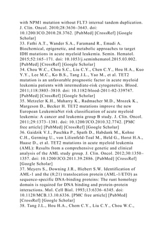 with NPM1 mutation without FLT3 internal tandem duplication.
J. Clin. Oncol. 2010;28:3636–3643. doi:
10.1200/JCO.2010.28.3762. [PubMed] [CrossRef] [Google
Scholar]
33. Fathi A.T., Wander S.A., Faramand R., Emadi A.
Biochemical, epigenetic, and metabolic approaches to target
IDH mutations in acute myeloid leukemia. Semin. Hematol.
2015;52:165–171. doi: 10.1053/j.seminhematol.2015.03.002.
[PubMed] [CrossRef] [Google Scholar]
34. Chou W.C., Chou S.C., Liu C.Y., Chen C.Y., Hou H.A., Kuo
Y.Y., Lee M.C., Ko B.S., Tang J.L., Yao M., et al. TET2
mutation is an unfavorable prognostic factor in acute myeloid
leukemia patients with intermediate-risk cytogenetics. Blood.
2011;118:3803–3810. doi: 10.1182/blood-2011-02-339747.
[PubMed] [CrossRef] [Google Scholar]
35. Metzeler K.H., Maharry K., Radmacher M.D., Mrozek K.,
Margeson D., Becker H. TET2 mutations improve the new
European LeukemiaNet risk classification of acute myeloid
leukemia: A cancer and leukemia group B study. J. Clin. Oncol.
2011;29:1373–1381. doi: 10.1200/JCO.2010.32.7742. [PMC
free article] [PubMed] [CrossRef] [Google Scholar]
36. Gaidzik V.I., Paschka P., Spath D., Habdank M., Kohne
C.H., Germing U., von Lilienfeld-Toal M., Held G., Horst H.A.,
Haase D., et al. TET2 mutations in acute myeloid leukemia
(AML): Results from a comprehensive genetic and clinical
analysis of the AML study group. J. Clin. Oncol. 2012;30:1350–
1357. doi: 10.1200/JCO.2011.39.2886. [PubMed] [CrossRef]
[Google Scholar]
37. Meyers S., Downing J.R., Hiebert S.W. Identification of
AML-1 and the (8;21) translocation protein (AML-1/ETO) as
sequence-specific DNA-binding proteins: The runt homology
domain is required for DNA binding and protein-protein
interactions. Mol. Cell Biol. 1993;13:6336–6345. doi:
10.1128/MCB.13.10.6336. [PMC free article] [PubMed]
[CrossRef] [Google Scholar]
38. Tang J.L., Hou H.A., Chem C.Y., Liu C.Y., Chou W.C.,
 