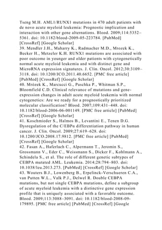 Tseng M.H. AML1/RUNX1 mutations in 470 adult patients with
de novo acute myeloid leukemia: Prognostic implication and
interaction with other gene alternations. Blood. 2009;114:5352–
5361. doi: 10.1182/blood-2009-05-223784. [PubMed]
[CrossRef] [Google Scholar]
39. Mendler J.H., Maharry K., Radmacher M.D., Mrozek K.,
Becker H., Metzeler K.H. RUNX1 mutations are associated with
poor outcome in younger and older patients with cytogenetically
normal acute myeloid leukemia and with distinct gene and
MicroRNA expression signatures. J. Clin. Oncol. 2012;30:3109–
3118. doi: 10.1200/JCO.2011.40.6652. [PMC free article]
[PubMed] [CrossRef] [Google Scholar]
40. Mrózek K., Marcucci G., Paschka P., Whitman S.P.,
Bloomfield C.D. Clinical relevance of mutations and gene-
expression changes in adult acute myeloid leukemia with normal
cytogenetics: Are we ready for a prognostically prioritized
molecular classification? Blood. 2007;109:431–448. doi:
10.1182/blood-2006-06-001149. [PMC free article] [PubMed]
[CrossRef] [Google Scholar]
41. Koschmieder S., Halmos B., Levantini E., Tenen D.G.
Dysregulation of the C/EBPα differentiation pathway in human
cancer. J. Clin. Oncol. 2009;27:619–628. doi:
10.1200/JCO.2008.17.9812. [PMC free article] [PubMed]
[CrossRef] [Google Scholar]
42. Fasan A., Haferlach C., Alpermann T., Jeromin S.,
Grossmann V., Eder C., Weissmann S., Dicker F., Kohlmann A.,
Schindela S., et al. The role of different genetic subtypes of
CEBPA mutated AML. Leukemia. 2014;28:794–803. doi:
10.1038/leu.2013.273. [PubMed] [CrossRef] [Google Scholar]
43. Wouters B.J., Lowenberg B., Erpelinck-Verschueren C.A.,
van Putten W.L., Valk P.J., Delwel R. Double CEBPA
mutations, but not single CEBPA mutations, define a subgroup
of acute myeloid leukemia with a distinctive gene expression
profile that is uniquely associated with a favorable outcome.
Blood. 2009;113:3088–3091. doi: 10.1182/blood-2008-09-
179895. [PMC free article] [PubMed] [CrossRef] [Google
 