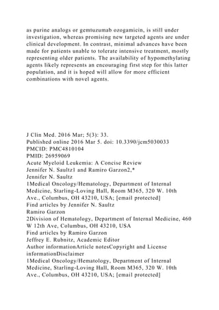 as purine analogs or gemtuzumab ozogamicin, is still under
investigation, whereas promising new targeted agents are under
clinical development. In contrast, minimal advances have been
made for patients unable to tolerate intensive treatment, mostly
representing older patients. The availability of hypomethylating
agents likely represents an encouraging first step for this latter
population, and it is hoped will allow for more efficient
combinations with novel agents.
J Clin Med. 2016 Mar; 5(3): 33.
Published online 2016 Mar 5. doi: 10.3390/jcm5030033
PMCID: PMC4810104
PMID: 26959069
Acute Myeloid Leukemia: A Concise Review
Jennifer N. Saultz1 and Ramiro Garzon2,*
Jennifer N. Saultz
1Medical Oncology/Hematology, Department of Internal
Medicine, Starling-Loving Hall, Room M365, 320 W. 10th
Ave., Columbus, OH 43210, USA; [email protected]
Find articles by Jennifer N. Saultz
Ramiro Garzon
2Division of Hematology, Department of Internal Medicine, 460
W 12th Ave, Columbus, OH 43210, USA
Find articles by Ramiro Garzon
Jeffrey E. Rubnitz, Academic Editor
Author informationArticle notesCopyright and License
informationDisclaimer
1Medical Oncology/Hematology, Department of Internal
Medicine, Starling-Loving Hall, Room M365, 320 W. 10th
Ave., Columbus, OH 43210, USA; [email protected]
 