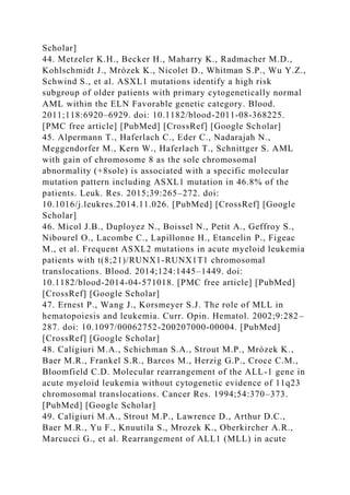 Scholar]
44. Metzeler K.H., Becker H., Maharry K., Radmacher M.D.,
Kohlschmidt J., Mrózek K., Nicolet D., Whitman S.P., Wu Y.Z.,
Schwind S., et al. ASXL1 mutations identify a high risk
subgroup of older patients with primary cytogenetically normal
AML within the ELN Favorable genetic category. Blood.
2011;118:6920–6929. doi: 10.1182/blood-2011-08-368225.
[PMC free article] [PubMed] [CrossRef] [Google Scholar]
45. Alpermann T., Haferlach C., Eder C., Nadarajah N.,
Meggendorfer M., Kern W., Haferlach T., Schnittger S. AML
with gain of chromosome 8 as the sole chromosomal
abnormality (+8sole) is associated with a specific molecular
mutation pattern including ASXL1 mutation in 46.8% of the
patients. Leuk. Res. 2015;39:265–272. doi:
10.1016/j.leukres.2014.11.026. [PubMed] [CrossRef] [Google
Scholar]
46. Micol J.B., Duployez N., Boissel N., Petit A., Geffroy S.,
Nibourel O., Lacombe C., Lapillonne H., Etancelin P., Figeac
M., et al. Frequent ASXL2 mutations in acute myeloid leukemia
patients with t(8;21)/RUNX1-RUNX1T1 chromosomal
translocations. Blood. 2014;124:1445–1449. doi:
10.1182/blood-2014-04-571018. [PMC free article] [PubMed]
[CrossRef] [Google Scholar]
47. Ernest P., Wang J., Korsmeyer S.J. The role of MLL in
hematopoiesis and leukemia. Curr. Opin. Hematol. 2002;9:282–
287. doi: 10.1097/00062752-200207000-00004. [PubMed]
[CrossRef] [Google Scholar]
48. Caligiuri M.A., Schichman S.A., Strout M.P., Mrózek K.,
Baer M.R., Frankel S.R., Barcos M., Herzig G.P., Croce C.M.,
Bloomfield C.D. Molecular rearrangement of the ALL-1 gene in
acute myeloid leukemia without cytogenetic evidence of 11q23
chromosomal translocations. Cancer Res. 1994;54:370–373.
[PubMed] [Google Scholar]
49. Caligiuri M.A., Strout M.P., Lawrence D., Arthur D.C.,
Baer M.R., Yu F., Knuutila S., Mrozek K., Oberkircher A.R.,
Marcucci G., et al. Rearrangement of ALL1 (MLL) in acute
 