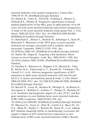 myeloid leukemia with normal cytogenetics. Cancer Res.
1998;58:55–59. [PubMed] [Google Scholar]
50. Dohner K., Tobis K., Ulrich R., Frohling S., Benner A.,
Schlenk R.F., Dohner H. Prognostic significance of partial
tandem duplications of the MLL gene in adult patients 16 to 60
years old with acute myeloid leukemia and normal cytogenetics:
A study of the acute myeloid leukemia study group Ulm. J. Clin.
Oncol. 2002;20:3254–3261. doi: 10.1200/JCO.2002.09.088.
[PubMed] [CrossRef] [Google Scholar]
51. Haferlach C., Dicker F., Herholz H., Schnittger S., Kern W.,
Haferlach T. Mutations of the TP53 gene in acute myeloid
leukemia are strongly associated with a complex aberrant
karyotype. Leukemia. 2008;22:1539–1541. doi:
10.1038/leu.2008.143. [PubMed] [CrossRef] [Google Scholar]
52. Sattler M., Salgia R. Targeting c-Kit mutations: Basic
science to novel therapies. Leuk. Res. 2004;28:S11–S20. doi:
10.1016/j.leukres.2003.10.004. [PubMed] [CrossRef] [Google
Scholar]
53. Paschka P., Marcucci G., Ruppert A.S., Mrozek K., Chen
H., Kittles R.A., Vukosavljevic T., Perrotti D., Vardiman J.W.,
Carroll A.J., et al. Adverse prognostic significance of KIT
mutations in adult acute myeloid leukemia with inv(16) and
t(8;21): A cancer and leukemia group B study. J. Clin. Oncol.
2006;24:3904–3911. doi: 10.1200/JCO.2006.06.9500. [PubMed]
[CrossRef] [Google Scholar]
54. Boissel N., Leroy H., Brethon B., Philippe N., de Botton S.,
Auvrignon A., Raffoux E., Leblanc T., Thomas X., Hermine O.,
et al. Incidence and prognostic impact of c-Kit, FLT3, and Ras
gene mutations in core binding factor acute myeloid leukemia
(CBF-AML) Leukemia. 2006;20:965–970. doi:
10.1038/sj.leu.2404188. [PubMed] [CrossRef] [Google Scholar]
55. Marcucci G., Geyer S., Zhao W., Caroll A.J., Bucci D., Uy
G.L., Blum W., Pardee T., Wetzler M., Stock W., et al. Adding
KIT inhibitor dasatinib (DAS) to chemotherapy overcomes the
negative impact of KIT mutation/over-expression in core
binding factor (CBF) acute myeloid leukemia (AML): Results
 