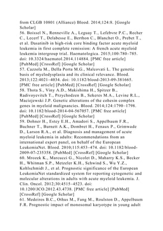 from CLGB 10801 (Alliance) Blood. 2014;124:8. [Google
Scholar]
56. Boissel N., Renneville A., Leguay T., Lefebvre P.C., Recher
C., Lecerf T., Delabesse E., Berthon C., Blanchet O., Prebet T.,
et al. Dasatinib in high-risk core binding factor acute myeloid
leukemia in first complete remission: A french acute myeloid
leukemia intergroup trial. Haematologica. 2015;100:780–785.
doi: 10.3324/haematol.2014.114884. [PMC free article]
[PubMed] [CrossRef] [Google Scholar]
57. Cazzola M., Della Porta M.G., Malcovati L. The genetic
basis of myelodysplasia and its clinical relevance. Blood.
2013;122:4021–4034. doi: 10.1182/blood-2013-09-381665.
[PMC free article] [PubMed] [CrossRef] [Google Scholar]
58. Thota S., Viny A.D., Makishima H., Spitzer B.,
Radivoyevitch T., Przychodzen B., Sekeres M.A., Levine R.L.,
Maciejewski J.P. Genetic alterations of the cohesin complex
genes in myeloid malignancies. Blood. 2014;124:1790–1798.
doi: 10.1182/blood-2014-04-567057. [PMC free article]
[PubMed] [CrossRef] [Google Scholar]
59. Dohner H., Estey E.H., Amadori S., Appelbaum F.R.,
Buchner T., Burnett A.K., Dombret H., Fenaux P., Grimwade
D., Larson R.A., et al. Diagnosis and management of acute
myeloid leukemia in adults: Recommendations from an
international expert panel, on behalf of the European
LeukemiaNet. Blood. 2010;115:453–474. doi: 10.1182/blood-
2009-07-235358. [PubMed] [CrossRef] [Google Scholar]
60. Mrozek K., Marcucci G., Nicolet D., Maharry K.S., Becker
H., Whitman S.P., Metzeler K.H., Schwind S., Wu Y.Z.,
Kohlschmidt J., et al. Prognostic significance of the European
LeukemiaNet standardized system for reporting cytogenetic and
molecular alterations in adults with acute myeloid leukemia. J.
Clin. Oncol. 2012;30:4515–4523. doi:
10.1200/JCO.2012.43.4738. [PMC free article] [PubMed]
[CrossRef] [Google Scholar]
61. Medeiros B.C., Othus M., Fang M., Roulston D., Appelbaum
F.R. Prognostic impact of monosomal karyotype in young adult
 
