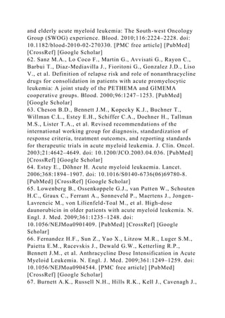 and elderly acute myeloid leukemia: The South-west Oncology
Group (SWOG) experience. Blood. 2010;116:2224–2228. doi:
10.1182/blood-2010-02-270330. [PMC free article] [PubMed]
[CrossRef] [Google Scholar]
62. Sanz M.A., Lo Coco F., Martin G., Avvisati G., Rayon C.,
Barbui T., Diaz-Mediavilla J., Fioritoni G., Gonzalez J.D., Liso
V., et al. Definition of relapse risk and role of nonanthracycline
drugs for consolidation in patients with acute promyelocytic
leukemia: A joint study of the PETHEMA and GIMEMA
cooperative groups. Blood. 2000;96:1247–1253. [PubMed]
[Google Scholar]
63. Cheson B.D., Bennett J.M., Kopecky K.J., Buchner T.,
Willman C.L., Estey E.H., Schiffer C.A., Doehner H., Tallman
M.S., Lister T.A., et al. Revised recommendations of the
international working group for diagnosis, standardization of
response criteria, treatment outcomes, and reporting standards
for therapeutic trials in acute myeloid leukemia. J. Clin. Oncol.
2003;21:4642–4649. doi: 10.1200/JCO.2003.04.036. [PubMed]
[CrossRef] [Google Scholar]
64. Estey E., Döhner H. Acute myeloid leukaemia. Lancet.
2006;368:1894–1907. doi: 10.1016/S0140-6736(06)69780-8.
[PubMed] [CrossRef] [Google Scholar]
65. Lowenberg B., Ossenkoppele G.J., van Putten W., Schouten
H.C., Graux C., Ferrant A., Sonneveld P., Maertens J., Jongen-
Lavrencic M., von Lilienfeld-Toal M., et al. High-dose
daunorubicin in older patients with acute myeloid leukemia. N.
Engl. J. Med. 2009;361:1235–1248. doi:
10.1056/NEJMoa0901409. [PubMed] [CrossRef] [Google
Scholar]
66. Fernandez H.F., Sun Z., Yao X., Litzow M.R., Luger S.M.,
Paietta E.M., Racevskis J., Dewald G.W., Ketterling R.P.,
Bennett J.M., et al. Anthracycline Dose Intensification in Acute
Myeloid Leukemia. N. Engl. J. Med. 2009;361:1249–1259. doi:
10.1056/NEJMoa0904544. [PMC free article] [PubMed]
[CrossRef] [Google Scholar]
67. Burnett A.K., Russell N.H., Hills R.K., Kell J., Cavenagh J.,
 