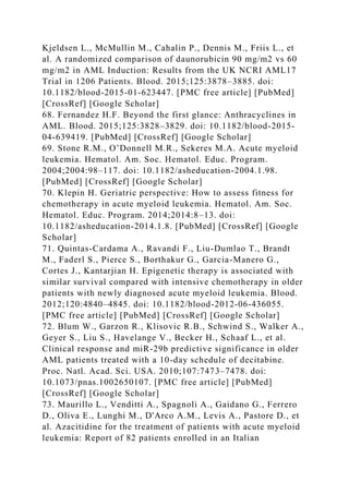 Kjeldsen L., McMullin M., Cahalin P., Dennis M., Friis L., et
al. A randomized comparison of daunorubicin 90 mg/m2 vs 60
mg/m2 in AML Induction: Results from the UK NCRI AML17
Trial in 1206 Patients. Blood. 2015;125:3878–3885. doi:
10.1182/blood-2015-01-623447. [PMC free article] [PubMed]
[CrossRef] [Google Scholar]
68. Fernandez H.F. Beyond the first glance: Anthracyclines in
AML. Blood. 2015;125:3828–3829. doi: 10.1182/blood-2015-
04-639419. [PubMed] [CrossRef] [Google Scholar]
69. Stone R.M., O’Donnell M.R., Sekeres M.A. Acute myeloid
leukemia. Hematol. Am. Soc. Hematol. Educ. Program.
2004;2004:98–117. doi: 10.1182/asheducation-2004.1.98.
[PubMed] [CrossRef] [Google Scholar]
70. Klepin H. Geriatric perspective: How to assess fitness for
chemotherapy in acute myeloid leukemia. Hematol. Am. Soc.
Hematol. Educ. Program. 2014;2014:8–13. doi:
10.1182/asheducation-2014.1.8. [PubMed] [CrossRef] [Google
Scholar]
71. Quintas-Cardama A., Ravandi F., Liu-Dumlao T., Brandt
M., Faderl S., Pierce S., Borthakur G., Garcia-Manero G.,
Cortes J., Kantarjian H. Epigenetic therapy is associated with
similar survival compared with intensive chemotherapy in older
patients with newly diagnosed acute myeloid leukemia. Blood.
2012;120:4840–4845. doi: 10.1182/blood-2012-06-436055.
[PMC free article] [PubMed] [CrossRef] [Google Scholar]
72. Blum W., Garzon R., Klisovic R.B., Schwind S., Walker A.,
Geyer S., Liu S., Havelange V., Becker H., Schaaf L., et al.
Clinical response and miR-29b predictive significance in older
AML patients treated with a 10-day schedule of decitabine.
Proc. Natl. Acad. Sci. USA. 2010;107:7473–7478. doi:
10.1073/pnas.1002650107. [PMC free article] [PubMed]
[CrossRef] [Google Scholar]
73. Maurillo L., Venditti A., Spagnoli A., Gaidano G., Ferrero
D., Oliva E., Lunghi M., D'Arco A.M., Levis A., Pastore D., et
al. Azacitidine for the treatment of patients with acute myeloid
leukemia: Report of 82 patients enrolled in an Italian
 