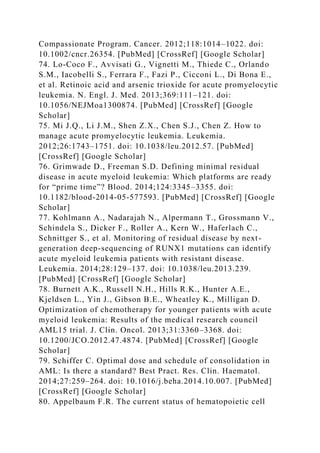 Compassionate Program. Cancer. 2012;118:1014–1022. doi:
10.1002/cncr.26354. [PubMed] [CrossRef] [Google Scholar]
74. Lo-Coco F., Avvisati G., Vignetti M., Thiede C., Orlando
S.M., Iacobelli S., Ferrara F., Fazi P., Cicconi L., Di Bona E.,
et al. Retinoic acid and arsenic trioxide for acute promyelocytic
leukemia. N. Engl. J. Med. 2013;369:111–121. doi:
10.1056/NEJMoa1300874. [PubMed] [CrossRef] [Google
Scholar]
75. Mi J.Q., Li J.M., Shen Z.X., Chen S.J., Chen Z. How to
manage acute promyelocytic leukemia. Leukemia.
2012;26:1743–1751. doi: 10.1038/leu.2012.57. [PubMed]
[CrossRef] [Google Scholar]
76. Grimwade D., Freeman S.D. Defining minimal residual
disease in acute myeloid leukemia: Which platforms are ready
for “prime time”? Blood. 2014;124:3345–3355. doi:
10.1182/blood-2014-05-577593. [PubMed] [CrossRef] [Google
Scholar]
77. Kohlmann A., Nadarajah N., Alpermann T., Grossmann V.,
Schindela S., Dicker F., Roller A., Kern W., Haferlach C.,
Schnittger S., et al. Monitoring of residual disease by next-
generation deep-sequencing of RUNX1 mutations can identify
acute myeloid leukemia patients with resistant disease.
Leukemia. 2014;28:129–137. doi: 10.1038/leu.2013.239.
[PubMed] [CrossRef] [Google Scholar]
78. Burnett A.K., Russell N.H., Hills R.K., Hunter A.E.,
Kjeldsen L., Yin J., Gibson B.E., Wheatley K., Milligan D.
Optimization of chemotherapy for younger patients with acute
myeloid leukemia: Results of the medical research council
AML15 trial. J. Clin. Oncol. 2013;31:3360–3368. doi:
10.1200/JCO.2012.47.4874. [PubMed] [CrossRef] [Google
Scholar]
79. Schiffer C. Optimal dose and schedule of consolidation in
AML: Is there a standard? Best Pract. Res. Clin. Haematol.
2014;27:259–264. doi: 10.1016/j.beha.2014.10.007. [PubMed]
[CrossRef] [Google Scholar]
80. Appelbaum F.R. The current status of hematopoietic cell
 