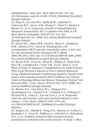 transplantation. Annu. Rev. Med. 2003;54:491–512. doi:
10.1146/annurev.med.54.101601.152456. [PubMed] [CrossRef]
[Google Scholar]
81. Popat U., de Lima M.J., Saliba R.M., Anderlini P.,
Andersson B.S., Alousi A.M., Hosing C., Nieto Y., Parmar S.,
Khouri I.F., et al. Long-term outcome of reduced-intensity
allogeneic hematopoietic SCT in patients with AML in CR.
Bone Marrow Transplant. 2012;47:212–216. doi:
10.1038/bmt.2011.61. [PMC free article] [PubMed] [CrossRef]
[Google Scholar]
82. Sorror M.L., Maris M.B., Storb R., Baron F., Sandmaier
B.M., Maloney D.G., Storer B. Hematopoietic cell
transplantation (HCT)-specific comorbidity index: A new tool
for risk assessment before allogeneic HCT. Blood.
2005;106:2912–2919. doi: 10.1182/blood-2005-05-2004. [PMC
free article] [PubMed] [CrossRef] [Google Scholar]
83. Devine S.M., Owzar K., Blum W., Mulkey F., Stone R.M.,
Hsu J.W., Champlin R.E., Chen Y.B., Vij R., Slack J., et al.
Phase II Study of Allogeneic Transplantation for Older Patients
With Acute Myeloid Leukemia in First Complete Remission
Using a Reduced-Intensity Conditioning Regimen: Results From
Cancer and Leukemia Group B 100103 (Alliance for Clinical
Trials in Oncology)/Blood and Marrow Transplant Clinical Trial
Network 0502. J. Clin. Oncol. 2015;33:4167–4175. [PMC free
article] [PubMed] [Google Scholar]
84. Breems D.A., Van Putten W.L., Huijgens P.C.,
Ossenkoppele G.J., Verhoef G.E., Verdonck L.F., Vellenga E.,
De Greef G.E., Jacky E., Van der Lelie J., et al. Prognostic
index for adult patients with acute myeloid leukemia in first
relapse. J. Clin. Oncol. 2005;23:1969–1978. doi:
10.1200/JCO.2005.06.027. [PubMed] [CrossRef] [Google
Scholar]
85. Soignet S.L., Maslak P., Wang Z.G., Jhanwar S., Calleja E.,
Dardashti L.J., Corso D., DeBlasio A., Gabrilove J., Scheinberg
D.A., et al. Complete remission after treatment of acute
promyelocytic leukemia with arsenic trioxide. N. Engl. J. Med.
 
