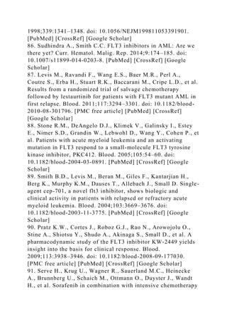 1998;339:1341–1348. doi: 10.1056/NEJM199811053391901.
[PubMed] [CrossRef] [Google Scholar]
86. Sudhindra A., Smith C.C. FLT3 inhibitors in AML: Are we
there yet? Curr. Hematol. Malig. Rep. 2014;9:174–185. doi:
10.1007/s11899-014-0203-8. [PubMed] [CrossRef] [Google
Scholar]
87. Levis M., Ravandi F., Wang E.S., Baer M.R., Perl A.,
Coutre S., Erba H., Stuart R.K., Baccarani M., Cripe L.D., et al.
Results from a randomized trial of salvage chemotherapy
followed by lestaurtinib for patients with FLT3 mutant AML in
first relapse. Blood. 2011;117:3294–3301. doi: 10.1182/blood-
2010-08-301796. [PMC free article] [PubMed] [CrossRef]
[Google Scholar]
88. Stone R.M., DeAngelo D.J., Klimek V., Galinsky I., Estey
E., Nimer S.D., Grandin W., Lebwohl D., Wang Y., Cohen P., et
al. Patients with acute myeloid leukemia and an activating
mutation in FLT3 respond to a small-molecule FLT3 tyrosine
kinase inhibitor, PKC412. Blood. 2005;105:54–60. doi:
10.1182/blood-2004-03-0891. [PubMed] [CrossRef] [Google
Scholar]
89. Smith B.D., Levis M., Beran M., Giles F., Kantarjian H.,
Berg K., Murphy K.M., Dauses T., Allebach J., Small D. Single-
agent cep-701, a novel flt3 inhibitor, shows biologic and
clinical activity in patients with relapsed or refractory acute
myeloid leukemia. Blood. 2004;103:3669–3676. doi:
10.1182/blood-2003-11-3775. [PubMed] [CrossRef] [Google
Scholar]
90. Pratz K.W., Cortes J., Roboz G.J., Rao N., Arowojolu O.,
Stine A., Shiotsu Y., Shudo A., Akinaga S., Small D., et al. A
pharmacodynamic study of the FLT3 inhibitor KW-2449 yields
insight into the basis for clinical response. Blood.
2009;113:3938–3946. doi: 10.1182/blood-2008-09-177030.
[PMC free article] [PubMed] [CrossRef] [Google Scholar]
91. Serve H., Krug U., Wagner R., Sauerland M.C., Heinecke
A., Brunnberg U., Schaich M., Ottmann O., Duyster J., Wandt
H., et al. Sorafenib in combination with intensive chemotherapy
 