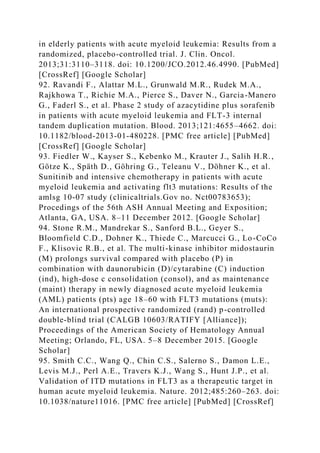in elderly patients with acute myeloid leukemia: Results from a
randomized, placebo-controlled trial. J. Clin. Oncol.
2013;31:3110–3118. doi: 10.1200/JCO.2012.46.4990. [PubMed]
[CrossRef] [Google Scholar]
92. Ravandi F., Alattar M.L., Grunwald M.R., Rudek M.A.,
Rajkhowa T., Richie M.A., Pierce S., Daver N., Garcia-Manero
G., Faderl S., et al. Phase 2 study of azacytidine plus sorafenib
in patients with acute myeloid leukemia and FLT-3 internal
tandem duplication mutation. Blood. 2013;121:4655–4662. doi:
10.1182/blood-2013-01-480228. [PMC free article] [PubMed]
[CrossRef] [Google Scholar]
93. Fiedler W., Kayser S., Kebenko M., Krauter J., Salih H.R.,
Götze K., Späth D., Göhring G., Teleanu V., Döhner K., et al.
Sunitinib and intensive chemotherapy in patients with acute
myeloid leukemia and activating flt3 mutations: Results of the
amlsg 10-07 study (clinicaltrials.Gov no. Nct00783653);
Procedings of the 56th ASH Annual Meeting and Exposition;
Atlanta, GA, USA. 8–11 December 2012. [Google Scholar]
94. Stone R.M., Mandrekar S., Sanford B.L., Geyer S.,
Bloomfield C.D., Dohner K., Thiede C., Marcucci G., Lo-CoCo
F., Klisovic R.B., et al. The multi-kinase inhibitor midostaurin
(M) prolongs survival compared with placebo (P) in
combination with daunorubicin (D)/cytarabine (C) induction
(ind), high-dose c consolidation (consol), and as maintenance
(maint) therapy in newly diagnosed acute myeloid leukemia
(AML) patients (pts) age 18–60 with FLT3 mutations (muts):
An international prospective randomized (rand) p-controlled
double-blind trial (CALGB 10603/RATIFY [Alliance]);
Proceedings of the American Society of Hematology Annual
Meeting; Orlando, FL, USA. 5–8 December 2015. [Google
Scholar]
95. Smith C.C., Wang Q., Chin C.S., Salerno S., Damon L.E.,
Levis M.J., Perl A.E., Travers K.J., Wang S., Hunt J.P., et al.
Validation of ITD mutations in FLT3 as a therapeutic target in
human acute myeloid leukemia. Nature. 2012;485:260–263. doi:
10.1038/nature11016. [PMC free article] [PubMed] [CrossRef]
 