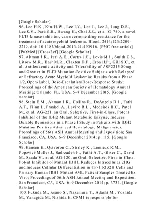 [Google Scholar]
96. Lee H.K., Kim H.W., Lee I.Y., Lee J., Lee J., Jung D.S.,
Lee S.Y., Park S.H., Hwang H., Choi J.S., et al. G-749, a novel
FLT3 kinase inhibitor, can overcome drug resistance for the
treatment of acute myeloid leukemia. Blood. 2014;123:2209–
2219. doi: 10.1182/blood-2013-04-493916. [PMC free article]
[PubMed] [CrossRef] [Google Scholar]
97. Altman J.K., Perl A.E., Cortes J.E., Levis M.J., Smith C.S.,
Litzow M.R., Baer M.R., Claxton D.F., Erba H.P., Gill S.C., et
al. Antileukemic Activity and Tolerability of ASP2215 80mg
and Greater in FLT3 Mutation-Positive Subjects with Relapsed
or Refractory Acute Myeloid Leukemia: Results from a Phase
1/2, Open-Label, Dose-Escalation/Dose-Response Study;
Proceedings of the American Society of Hematology Annual
Meeting; Orlando, FL, USA. 5–8 December 2015. [Google
Scholar]
98. Stein E.M., Altman J.K., Collins R., DeAngelo D.J., Fathi
A.T., Flinn I., Frankel A., Levine R.L., Medeiros B.C., Patel
M., et al. AG-221, an Oral, Selective, First-in-Class, Potent
Inhibitor of the IDH2 Mutant Metabolic Enzyme, Induces
Durable Remissions in a Phase I Study in Patients with IDH2
Mutation Positive Advanced Hematologic Malignancies;
Procedings of 56th ASH Annual Meeting and Exposition; San
Francisco, CA, USA. 6–9 December 2014; p. 115. [Google
Scholar]
99. Hansen E., Quivoron C., Straley K., Lemieux R.M.,
Popovici-Muller J., Sadrzadeh H., Fathi A.T., Gliser C., David
M., Saada V., et al. AG-120, an Oral, Selective, First-in-Class,
Potent Inhibitor of Mutant IDH1, Reduces Intracellular 2HG
and Induces Cellular Differentiation in TF-1 R132H Cells and
Primary Human IDH1 Mutant AML Patient Samples Treated Ex
Vivo; Procedings of 56th ASH Annual Meeting and Exposition;
San Francisco, CA, USA. 6–9 December 2014; p. 3734. [Google
Scholar]
100. Fukuda M., Asano S., Nakamura T., Adachi M., Yoshida
M., Yanagida M., Nishida E. CRM1 is responsible for
 