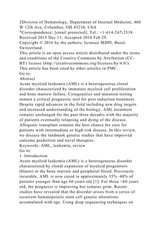 2Division of Hematology, Department of Internal Medicine, 460
W 12th Ave, Columbus, OH 43210, USA
*Correspondence: [email protected]; Tel.: +1-614-247-2518
Received 2015 Dec 11; Accepted 2016 Feb 29.
Copyright © 2016 by the authors; licensee MDPI, Basel,
Switzerland.
This article is an open access article distributed under the terms
and conditions of the Creative Commons by Attribution (CC-
BY) license (http://creativecommons.org/licenses/by/4.0/).
This article has been cited by other articles in PMC.
Go to:
Abstract
Acute myeloid leukemia (AML) is a heterogeneous clonal
disorder characterized by immature myeloid cell proliferation
and bone marrow failure. Cytogenetics and mutation testing
remain a critical prognostic tool for post induction treatment.
Despite rapid advances in the field including new drug targets
and increased understanding of the biology, AML treatment
remains unchanged for the past three decades with the majority
of patients eventually relapsing and dying of the disease.
Allogenic transplant remains the best chance for cure for
patients with intermediate or high risk disease. In this review,
we discuss the landmark genetic studies that have improved
outcome prediction and novel therapies.
Keywords: AML, leukemia, review
Go to:
1. Introduction
Acute myeloid leukemia (AML) is a heterogeneous disorder
characterized by clonal expansion of myeloid progenitors
(blasts) in the bone marrow and peripheral blood. Previously
incurable, AML is now cured in approximately 35%–40% of
patients younger than age 60 years old [1]. For those >60 years
old, the prognosis is improving but remains grim. Recent
studies have revealed that the disorder arises from a series of
recurrent hematopoietic stem cell genetic alterations
accumulated with age. Using deep sequencing techniques on
 