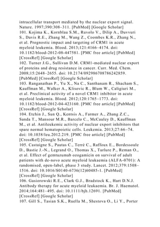intracellular transport mediated by the nuclear export signal.
Nature. 1997;390:308–311. [PubMed] [Google Scholar]
101. Kojima K., Kornblau S.M., Ruvolo V., Dilip A., Duvvuri
S., Davis R.E., Zhang M., Wang Z., Coombes K.R., Zhang N.,
et al. Prognostic impact and targeting of CRM1 in acute
myeloid leukemia. Blood. 2013;121:4166–4174. doi:
10.1182/blood-2012-08-447581. [PMC free article] [PubMed]
[CrossRef] [Google Scholar]
102. Turner J.G., Sullivan D.M. CRM1-mediated nuclear export
of proteins and drug resistance in cancer. Curr. Med. Chem.
2008;15:2648–2655. doi: 10.2174/092986708786242859.
[PubMed] [CrossRef] [Google Scholar]
103. Ranganathan P., Yu X., Na C., Santhanam R., Shacham S.,
Kauffman M., Walker A., Klisovic R., Blum W., Caligiuri M.,
et al. Preclinical activity of a novel CRM1 inhibitor in acute
myeloid leukemia. Blood. 2012;120:1765–1773. doi:
10.1182/blood-2012-04-423160. [PMC free article] [PubMed]
[CrossRef] [Google Scholar]
104. Etchin J., Sun Q., Kentsis A., Farmer A., Zhang Z.C.,
Sanda T., Mansour M.R., Barcelo C., McCauley D., Kauffman
M., et al. Antileukemic activity of nuclear export inhibitors that
spare normal hematopoietic cells. Leukemia. 2013;27:66–74.
doi: 10.1038/leu.2012.219. [PMC free article] [PubMed]
[CrossRef] [Google Scholar]
105. Castaigne S., Pautas C., Terré C., Raffoux E., Bordessoule
D., Bastie J.-N., Legrand O., Thomas X., Turlure P., Reman O.,
et al. Effect of gemtuzumab ozogamicin on survival of adult
patients with de-novo acute myeloid leukaemia (ALFA-0701): A
randomised, open-label, phase 3 study. Lancet. 2012;379:1508–
1516. doi: 10.1016/S0140-6736(12)60485-1. [PubMed]
[CrossRef] [Google Scholar]
106. Gasiorowski R.E., Clark G.J., Bradstock K., Hart D.N.J.
Antibody therapy for acute myeloid leukaemia. Br. J. Haematol.
2014;164:481–495. doi: 10.1111/bjh.12691. [PubMed]
[CrossRef] [Google Scholar]
107. Gill S., Tasian S.K., Ruella M., Shestova O., Li Y., Porter
 