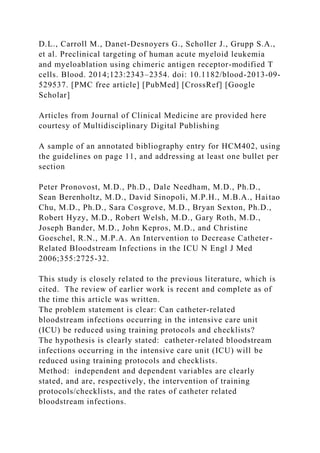 D.L., Carroll M., Danet-Desnoyers G., Scholler J., Grupp S.A.,
et al. Preclinical targeting of human acute myeloid leukemia
and myeloablation using chimeric antigen receptor-modified T
cells. Blood. 2014;123:2343–2354. doi: 10.1182/blood-2013-09-
529537. [PMC free article] [PubMed] [CrossRef] [Google
Scholar]
Articles from Journal of Clinical Medicine are provided here
courtesy of Multidisciplinary Digital Publishing
A sample of an annotated bibliography entry for HCM402, using
the guidelines on page 11, and addressing at least one bullet per
section
Peter Pronovost, M.D., Ph.D., Dale Needham, M.D., Ph.D.,
Sean Berenholtz, M.D., David Sinopoli, M.P.H., M.B.A., Haitao
Chu, M.D., Ph.D., Sara Cosgrove, M.D., Bryan Sexton, Ph.D.,
Robert Hyzy, M.D., Robert Welsh, M.D., Gary Roth, M.D.,
Joseph Bander, M.D., John Kepros, M.D., and Christine
Goeschel, R.N., M.P.A. An Intervention to Decrease Catheter-
Related Bloodstream Infections in the ICU N Engl J Med
2006;355:2725-32.
This study is closely related to the previous literature, which is
cited. The review of earlier work is recent and complete as of
the time this article was written.
The problem statement is clear: Can catheter-related
bloodstream infections occurring in the intensive care unit
(ICU) be reduced using training protocols and checklists?
The hypothesis is clearly stated: catheter-related bloodstream
infections occurring in the intensive care unit (ICU) will be
reduced using training protocols and checklists.
Method: independent and dependent variables are clearly
stated, and are, respectively, the intervention of training
protocols/checklists, and the rates of catheter related
bloodstream infections.
 