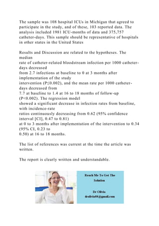 The sample was 108 hospital ICUs in Michigan that agreed to
participate in the study, and of these, 103 reported data. The
analysis included 1981 ICU-months of data and 375,757
catheter-days. This sample should be representative of hospitals
in other states in the United States
Results and Discussion are related to the hypotheses. The
median
rate of catheter-related bloodstream infection per 1000 catheter-
days decreased
from 2.7 infections at baseline to 0 at 3 months after
implementation of the study
intervention (P≤0.002), and the mean rate per 1000 catheter-
days decreased from
7.7 at baseline to 1.4 at 16 to 18 months of follow-up
(P<0.002). The regression model
showed a significant decrease in infection rates from baseline,
with incidence-rate
ratios continuously decreasing from 0.62 (95% confidence
interval [CI], 0.47 to 0.81)
at 0 to 3 months after implementation of the intervention to 0.34
(95% CI, 0.23 to
0.50) at 16 to 18 months.
The list of references was current at the time the article was
written.
The report is clearly written and understandable.
 