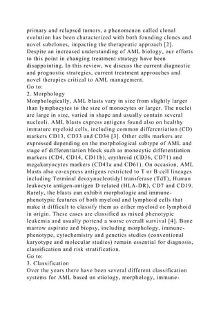 primary and relapsed tumors, a phenomenon called clonal
evolution has been characterized with both founding clones and
novel subclones, impacting the therapeutic approach [2].
Despite an increased understanding of AML biology, our efforts
to this point in changing treatment strategy have been
disappointing. In this review, we discuss the current diagnostic
and prognostic strategies, current treatment approaches and
novel therapies critical to AML management.
Go to:
2. Morphology
Morphologically, AML blasts vary in size from slightly larger
than lymphocytes to the size of monocytes or larger. The nuclei
are large in size, varied in shape and usually contain several
nucleoli. AML blasts express antigens found also on healthy
immature myeloid cells, including common differentiation (CD)
markers CD13, CD33 and CD34 [3]. Other cells markers are
expressed depending on the morphological subtype of AML and
stage of differentiation block such as monocytic differentiation
markers (CD4, CD14, CD11b), erythroid (CD36, CD71) and
megakaryocytes markers (CD41a and CD61). On occasion, AML
blasts also co-express antigens restricted to T or B cell lineages
including Terminal deoxynucleotidyl transferase (TdT), Human
leukocyte antigen-antigen D related (HLA-DR), CD7 and CD19.
Rarely, the blasts can exhibit morphologic and immune-
phenotypic features of both myeloid and lymphoid cells that
make it difficult to classify them as either myeloid or lymphoid
in origin. These cases are classified as mixed phenotypic
leukemia and usually portend a worse overall survival [4]. Bone
marrow aspirate and biopsy, including morphology, immune-
phenotype, cytochemistry and genetics studies (conventional
karyotype and molecular studies) remain essential for diagnosis,
classification and risk stratification.
Go to:
3. Classification
Over the years there have been several different classification
systems for AML based on etiology, morphology, immune-
 