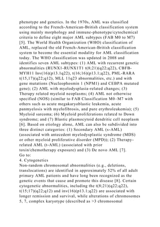 phenotype and genetics. In the 1970s, AML was classified
according to the French-American-British classification system
using mainly morphology and immune-phenotype/cytochemical
criteria to define eight major AML subtypes (FAB M0 to M7)
[5]. The World Health Organization (WHO) classification of
AML, replaced the old French-American-British classification
system to become the essential modality for AML classification
today. The WHO classification was updated in 2008 and
identifies seven AML subtypes: (1) AML with recurrent genetic
abnormalities (RUNX1-RUNX1T1 t(8;21)(q22;q22), CBFB-
MYH11 Inv(16)(p13.1q22), t(16;16)(p13.1;q22), PML-RARA
t(15,17)(q22;q12), MLL 11q23 abnormalities, etc.) and with
gene mutations (Nucleophosmin 1 (NPM1) and CEBPA mutated
gene); (2) AML with myelodysplasia-related changes; (3)
Therapy related myeloid neoplasms; (4) AML not otherwise
specified (NOS) (similar to FAB Classification M0–M7 with
others such as acute megakaryoblastic leukemia, acute
panmyelosis with myelofibrosis, and pure erythroleukemia); (5)
Myeloid sarcoma; (6) Myeloid proliferations related to Down
syndrome; and (7) Blastic plasmocytoid dendritic cell neoplasm
[6]. Based on etiology alone, AML can also be subdivided into
three distinct categories: (1) Secondary AML (s-AML)
(associated with antecedent myelodysplastic syndrome (MDS)
or other myeloid proliferative disorder (MPD)); (2) Therapy-
related AML (t-AML) (associated with prior
toxin/chemotherapy exposure) and (3) De novo AML [7].
Go to:
4. Cytogenetics
Non-random chromosomal abnormalities (e.g., deletions,
translocations) are identified in approximately 52% of all adult
primary AML patients and have long been recognized as the
genetic events that cause and promote this disease [8]. Certain
cytogenetic abnormalities, including the t(8;21)(q22;q22),
t(15;17)(q22;q12) and inv(16)(p13.1;q22) are associated with
longer remission and survival, while alterations of chromosomes
5, 7, complex karyotype (described as >3 chromosomal
 