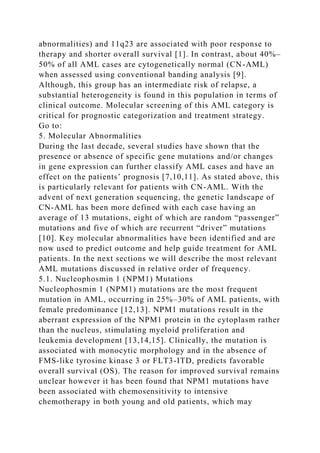 abnormalities) and 11q23 are associated with poor response to
therapy and shorter overall survival [1]. In contrast, about 40%–
50% of all AML cases are cytogenetically normal (CN-AML)
when assessed using conventional banding analysis [9].
Although, this group has an intermediate risk of relapse, a
substantial heterogeneity is found in this population in terms of
clinical outcome. Molecular screening of this AML category is
critical for prognostic categorization and treatment strategy.
Go to:
5. Molecular Abnormalities
During the last decade, several studies have shown that the
presence or absence of specific gene mutations and/or changes
in gene expression can further classify AML cases and have an
effect on the patients’ prognosis [7,10,11]. As stated above, this
is particularly relevant for patients with CN-AML. With the
advent of next generation sequencing, the genetic landscape of
CN-AML has been more defined with each case having an
average of 13 mutations, eight of which are random “passenger”
mutations and five of which are recurrent “driver” mutations
[10]. Key molecular abnormalities have been identified and are
now used to predict outcome and help guide treatment for AML
patients. In the next sections we will describe the most relevant
AML mutations discussed in relative order of frequency.
5.1. Nucleophosmin 1 (NPM1) Mutations
Nucleophosmin 1 (NPM1) mutations are the most frequent
mutation in AML, occurring in 25%–30% of AML patients, with
female predominance [12,13]. NPM1 mutations result in the
aberrant expression of the NPM1 protein in the cytoplasm rather
than the nucleus, stimulating myeloid proliferation and
leukemia development [13,14,15]. Clinically, the mutation is
associated with monocytic morphology and in the absence of
FMS-like tyrosine kinase 3 or FLT3-ITD, predicts favorable
overall survival (OS). The reason for improved survival remains
unclear however it has been found that NPM1 mutations have
been associated with chemosensitivity to intensive
chemotherapy in both young and old patients, which may
 