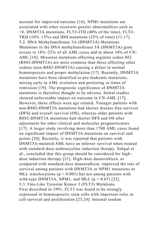account for improved outcome [16]. NPM1 mutations are
associated with other recurrent genetic abnormalities such as
+8, DNMT3A mutations, FLT3-ITD (40% of the time), FLT3-
TKD (10%–15%) and IDH mutations (25% of time) [11,17].
5.2. DNA Methyltansferase 3A (DNMT3A) Mutations
Mutations in the DNA methyltansferase 3A (DNMT3A) gene
occurs in 18%–22% of all AML cases and in about 34% of CN-
AML [18]. Missense mutations affecting arginine codon 882
(R882-DNMT3A) are more common than those affecting other
codons (non-R882-DNMT3A) causing a defect in normal
hematopoiesis and proper methylation [17]. Recently, DNMT3A
mutations have been identified as pre-leukemic mutations,
arising early in AML evolution and persisting in times of
remission [19]. The prognostic significance of DNMT3A
mutations is therefore thought to be adverse. Initial studies
showed unfavorable impact on outcome in CN-AML [17].
However, these effects were age related. Younger patients with
non-R882-DNMT3A mutations had shorter disease free survival
(DFS) and overall survival (OS), whereas older patients with
R882-DNMT3A mutations had shorter DFS and OS after
adjustment for other clinical and molecular prognosticators
[17]. A larger study involving more than 1700 AML cases found
no significant impact of DNMT3A mutations on survival end
points [20]. Recently, it was reported that patients with
DNMT3A-mutated AML have an inferior survival when treated
with standard-dose anthracycline induction therapy. Sehgal et
al., concluded that this group should be considered for high-
dose induction therapy [21]. High-dose daunorubicin, as
compared with standard-dose daunorubicin, improved the rate of
survival among patients with DNMT3A or NPM1 mutations or
MLL translocations (p = 0.001) but not among patients with
wild-type DNMT3A, NPM1, and MLL (p = 0.67) [22].
5.3. Fms-Like Tyrosine Kinase 3 (FLT3) Mutations
First described in 1991, FLT3 was found to be strongly
expressed in hematopoietic stem cells with important roles in
cell survival and proliferation [23,24]. Internal tandem
 
