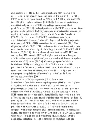 duplications (ITD) in the juxta-membrane (JM) domain or
mutations in the second tyrosine kinase domain (TKD) of the
FLT3 gene have been found in 20% of all AML cases and 30%
to 45% of CN-AML patients [1,25]. Both types of mutations
constitutively activate FLT3 signaling, promoting blast
proliferation [25,26]. Indeed patients with FLT3 mutations often
present with extreme leukocytosis and characteristic prominent
nuclear invagination often described as “cuplike” nucleus
[25,27]. Furthermore, FLT3-ITD mutations have been
associated with increased risk of relapse, while the prognostic
relevance of FLT3-TKD mutations is controversial [28]. The
degree to which FLT3-ITD is a biomarker associated with poor
outcome is determined by the binding site and FLT3-ITD allelic
burden [25,28,29]. Studies have shown that non-JM ITD are
worse than JM domain ITD and higher mutant to wild-type
allelic ratios were significantly associated with lower complete
remission (CR) rates [28,29]. Currently, tyrosine kinase
inhibitors (TKI) are being tested in FLT3 mutated AML
patients. Unfortunately, when used alone, TKIs showed only a
transient reduction of blasts, and even if initially effective,
subsequent acquisition of secondary mutations induces
resistance over time [30].
5.4. Isocitrate Dehydrogenase (IDH) Mutations
Mutations of the isocitrate dehydrogenase (IDH) 1 and 2 gene
are gain-of-function mutations which cause loss of the
physiologic enzyme function and create a novel ability of the
enzymes to convert α-ketoglutarate into 2-hydroxyglutarate.
IDH mutations are oncogenic. Specifically recurrent mutations
affecting the highly conserved arginine (R) residue at codon 132
(R132) of IDH1 and at codons R140 and R172 of IDH2 have
been identified in 15%–20% of all AML and 25% to 30% of
patients with CN-AML [11,22,31]. They are found more
frequently in older patients [32]. IDH mutations, in particular
IDH1, are associated with lower DFS and OS in CN-AML cases
with NPM1 mutations and wild type FLT3 [31,32]. Orally
available, selective, potent inhibitors of mutated IDH are
 