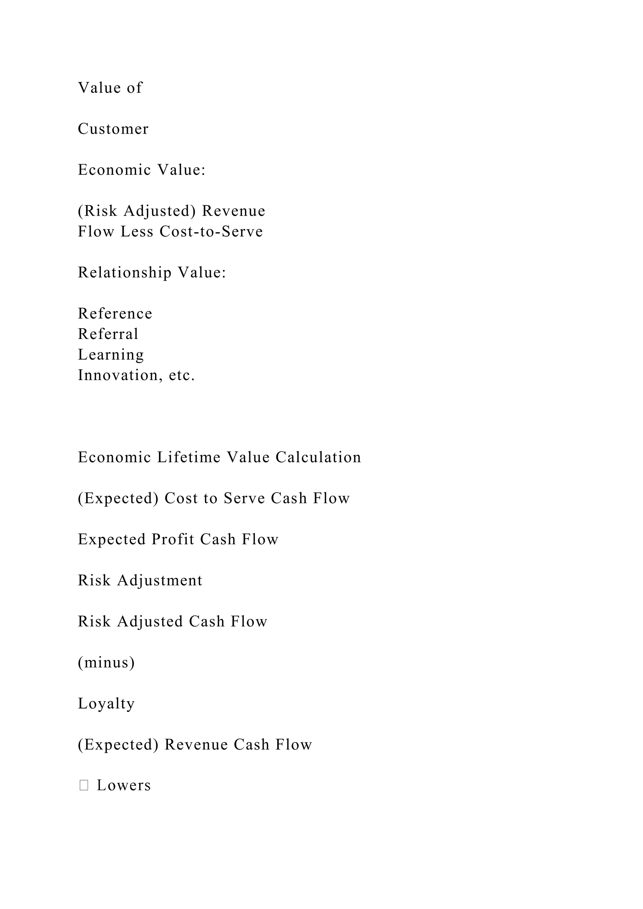Value of
Customer
Economic Value:
(Risk Adjusted) Revenue
Flow Less Cost-to-Serve
Relationship Value:
Reference
Referral
Learning
Innovation, etc.
Economic Lifetime Value Calculation
(Expected) Cost to Serve Cash Flow
Expected Profit Cash Flow
Risk Adjustment
Risk Adjusted Cash Flow
(minus)
Loyalty
(Expected) Revenue Cash Flow
 