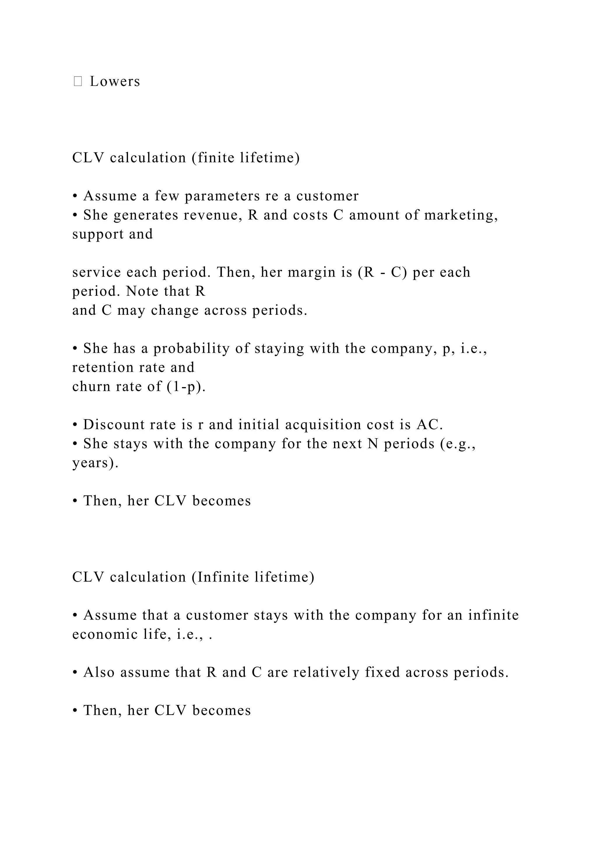 CLV calculation (finite lifetime)
• Assume a few parameters re a customer
• She generates revenue, R and costs C amount of marketing,
support and
service each period. Then, her margin is (R - C) per each
period. Note that R
and C may change across periods.
• She has a probability of staying with the company, p, i.e.,
retention rate and
churn rate of (1-p).
• Discount rate is r and initial acquisition cost is AC.
• She stays with the company for the next N periods (e.g.,
years).
• Then, her CLV becomes
CLV calculation (Infinite lifetime)
• Assume that a customer stays with the company for an infinite
economic life, i.e., .
• Also assume that R and C are relatively fixed across periods.
• Then, her CLV becomes
 