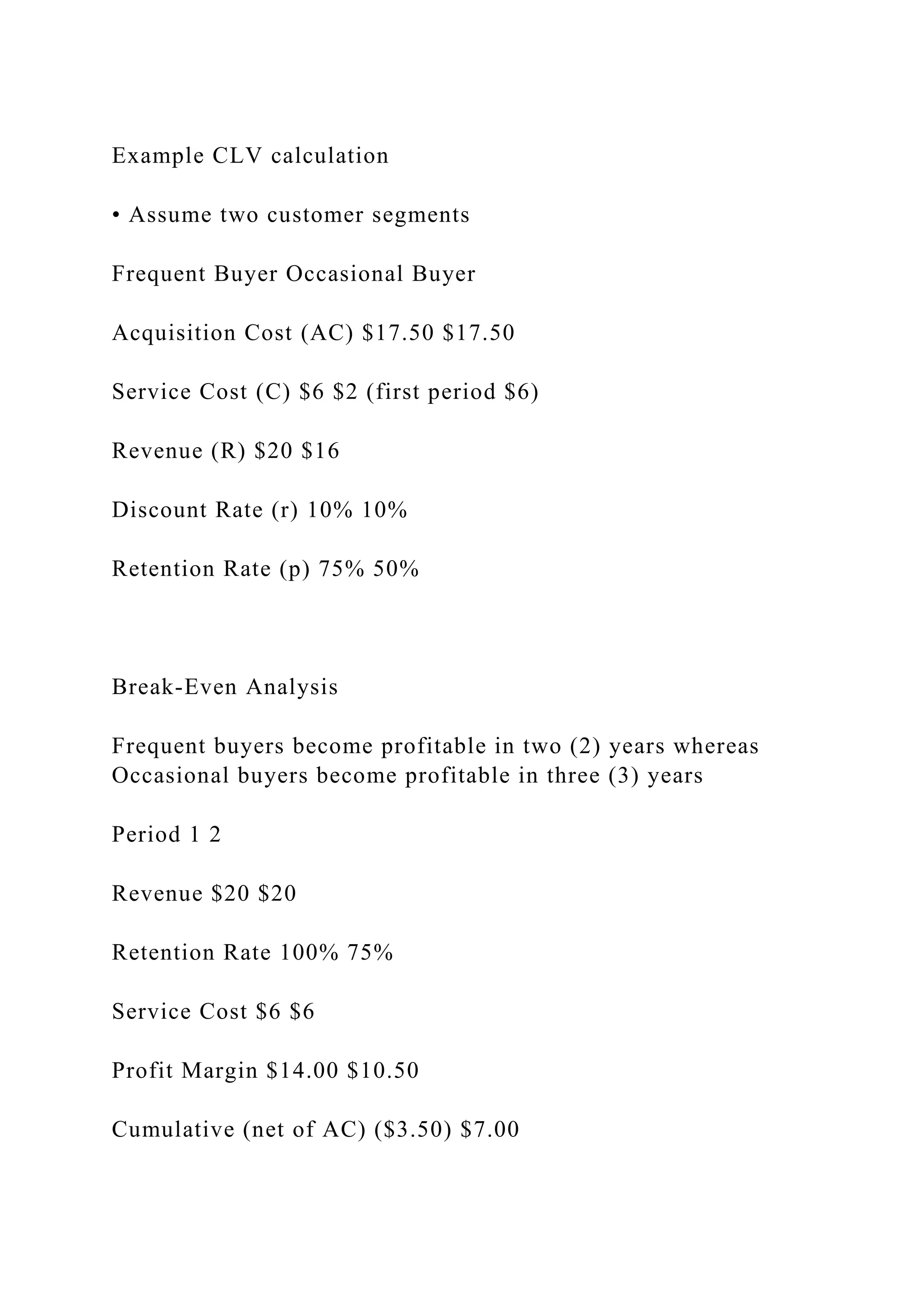 Example CLV calculation
• Assume two customer segments
Frequent Buyer Occasional Buyer
Acquisition Cost (AC) $17.50 $17.50
Service Cost (C) $6 $2 (first period $6)
Revenue (R) $20 $16
Discount Rate (r) 10% 10%
Retention Rate (p) 75% 50%
Break-Even Analysis
Frequent buyers become profitable in two (2) years whereas
Occasional buyers become profitable in three (3) years
Period 1 2
Revenue $20 $20
Retention Rate 100% 75%
Service Cost $6 $6
Profit Margin $14.00 $10.50
Cumulative (net of AC) ($3.50) $7.00
 