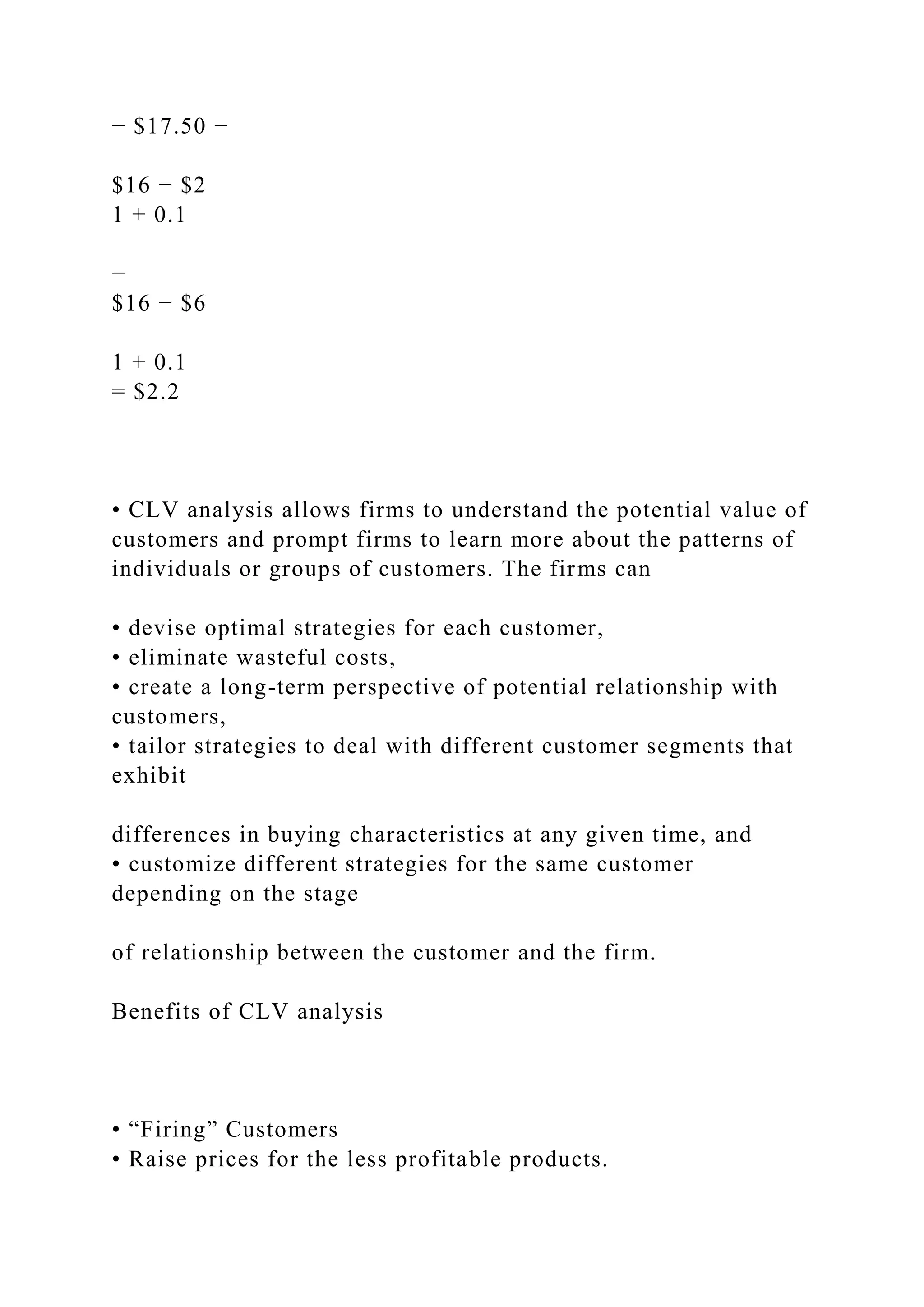 − $17.50 −
$16 − $2
1 + 0.1
−
$16 − $6
1 + 0.1
= $2.2
• CLV analysis allows firms to understand the potential value of
customers and prompt firms to learn more about the patterns of
individuals or groups of customers. The firms can
• devise optimal strategies for each customer,
• eliminate wasteful costs,
• create a long-term perspective of potential relationship with
customers,
• tailor strategies to deal with different customer segments that
exhibit
differences in buying characteristics at any given time, and
• customize different strategies for the same customer
depending on the stage
of relationship between the customer and the firm.
Benefits of CLV analysis
• “Firing” Customers
• Raise prices for the less profitable products.
 