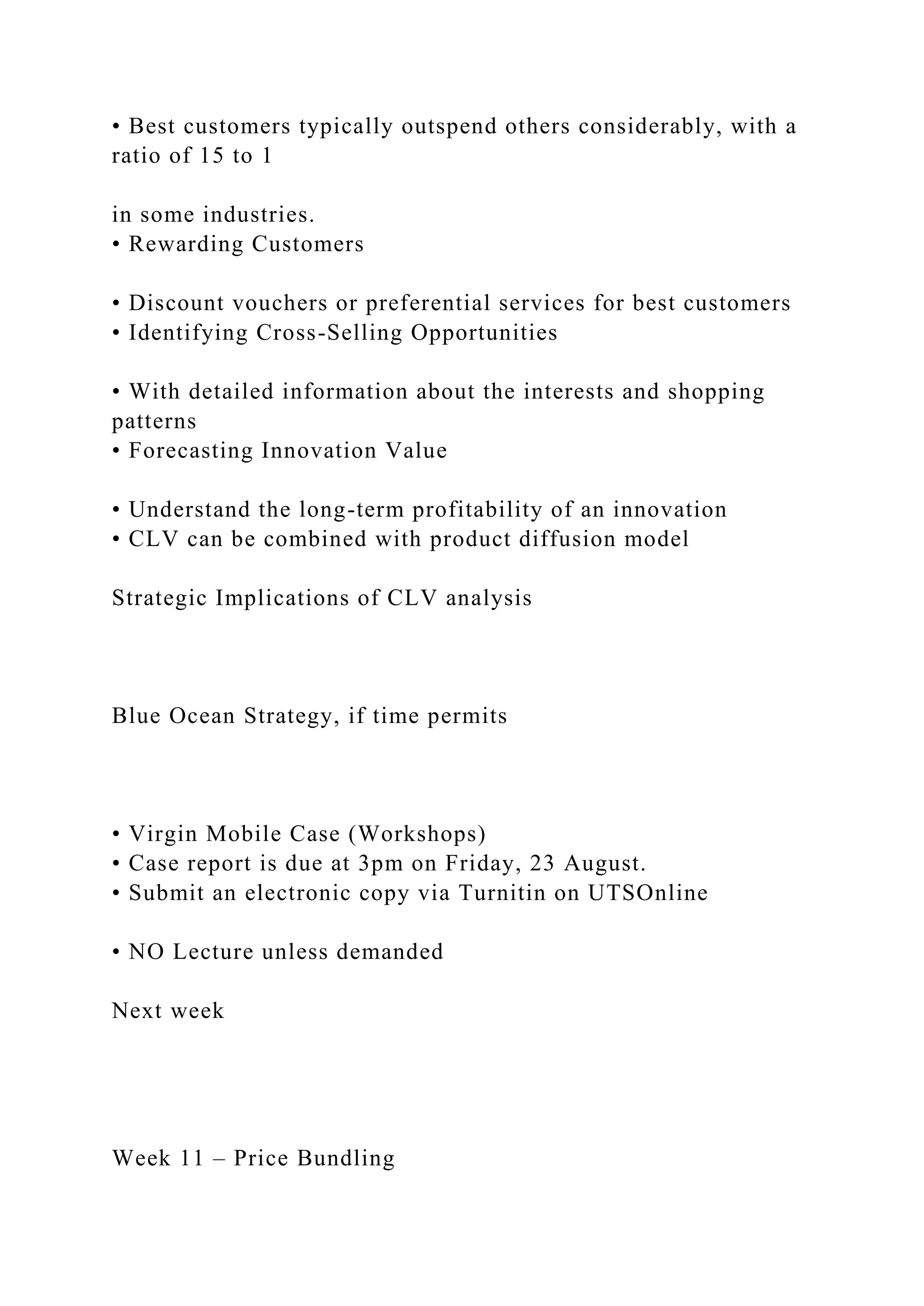 • Best customers typically outspend others considerably, with a
ratio of 15 to 1
in some industries.
• Rewarding Customers
• Discount vouchers or preferential services for best customers
• Identifying Cross-Selling Opportunities
• With detailed information about the interests and shopping
patterns
• Forecasting Innovation Value
• Understand the long-term profitability of an innovation
• CLV can be combined with product diffusion model
Strategic Implications of CLV analysis
Blue Ocean Strategy, if time permits
• Virgin Mobile Case (Workshops)
• Case report is due at 3pm on Friday, 23 August.
• Submit an electronic copy via Turnitin on UTSOnline
• NO Lecture unless demanded
Next week
Week 11 – Price Bundling
 