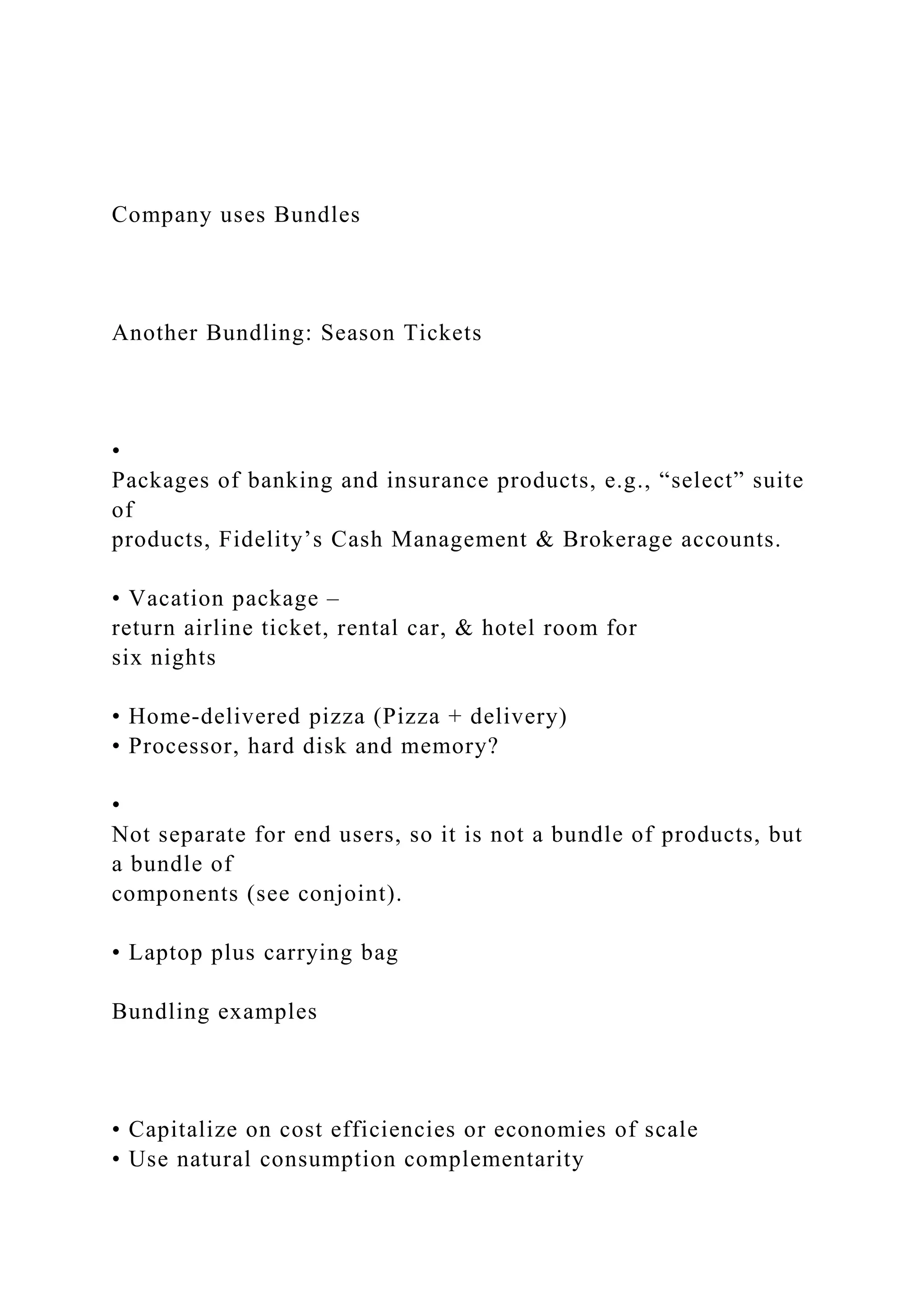 Company uses Bundles
Another Bundling: Season Tickets
•
Packages of banking and insurance products, e.g., “select” suite
of
products, Fidelity’s Cash Management & Brokerage accounts.
• Vacation package –
return airline ticket, rental car, & hotel room for
six nights
• Home‐delivered pizza (Pizza + delivery)
• Processor, hard disk and memory?
•
Not separate for end users, so it is not a bundle of products, but
a bundle of
components (see conjoint).
• Laptop plus carrying bag
Bundling examples
• Capitalize on cost efficiencies or economies of scale
• Use natural consumption complementarity
 