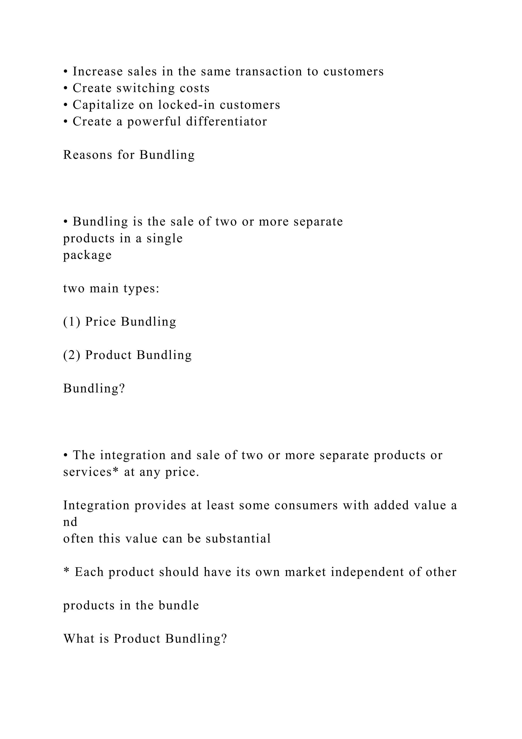 • Increase sales in the same transaction to customers
• Create switching costs
• Capitalize on locked‐in customers
• Create a powerful differentiator
Reasons for Bundling
• Bundling is the sale of two or more separate
products in a single
package
two main types:
(1) Price Bundling
(2) Product Bundling
Bundling?
• The integration and sale of two or more separate products or
services* at any price.
Integration provides at least some consumers with added value a
nd
often this value can be substantial
* Each product should have its own market independent of other
products in the bundle
What is Product Bundling?
 