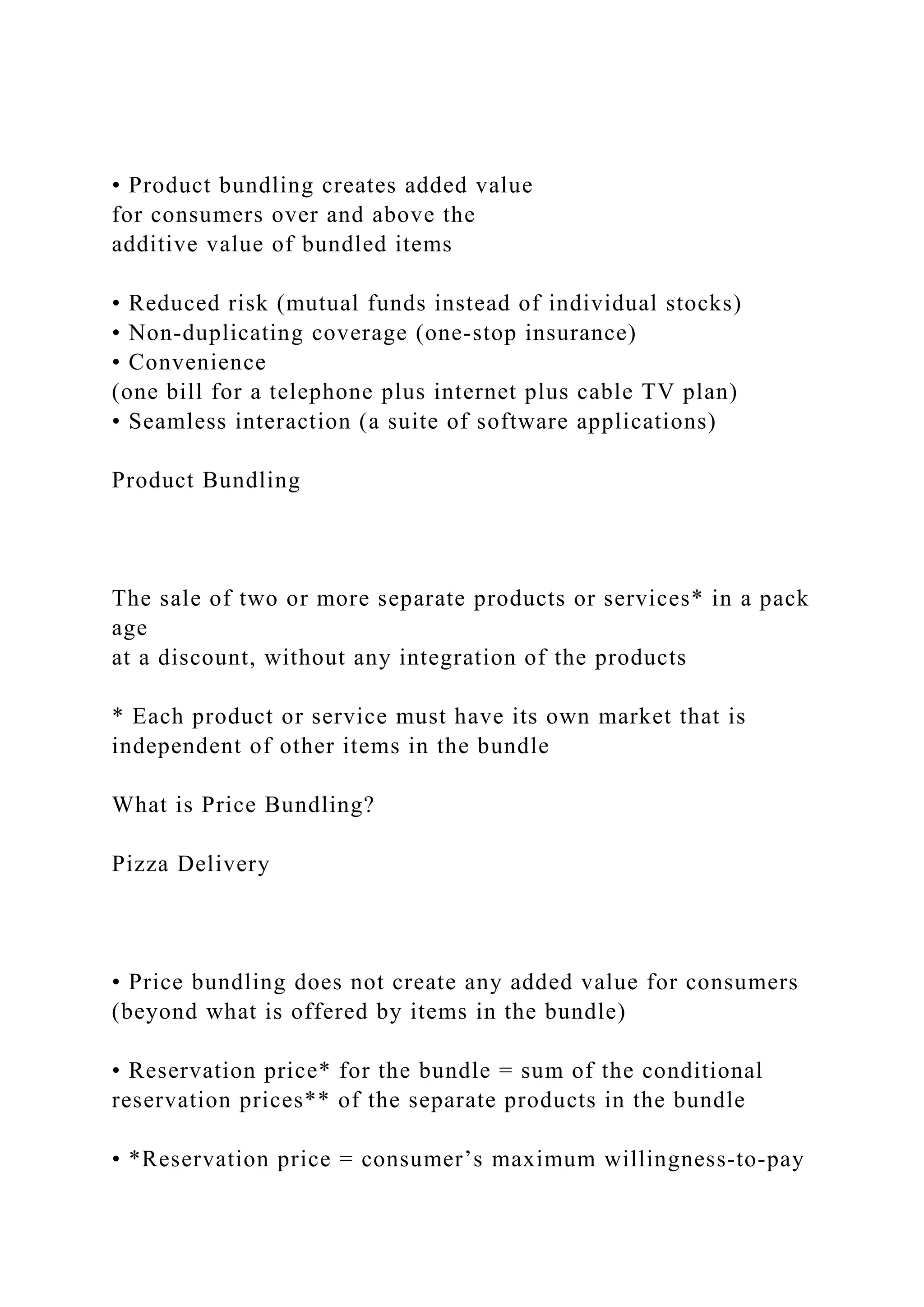 • Product bundling creates added value
for consumers over and above the
additive value of bundled items
• Reduced risk (mutual funds instead of individual stocks)
• Non‐duplicating coverage (one‐stop insurance)
• Convenience
(one bill for a telephone plus internet plus cable TV plan)
• Seamless interaction (a suite of software applications)
Product Bundling
The sale of two or more separate products or services* in a pack
age
at a discount, without any integration of the products
* Each product or service must have its own market that is
independent of other items in the bundle
What is Price Bundling?
Pizza Delivery
• Price bundling does not create any added value for consumers
(beyond what is offered by items in the bundle)
• Reservation price* for the bundle = sum of the conditional
reservation prices** of the separate products in the bundle
• *Reservation price = consumer’s maximum willingness‐to‐pay
 